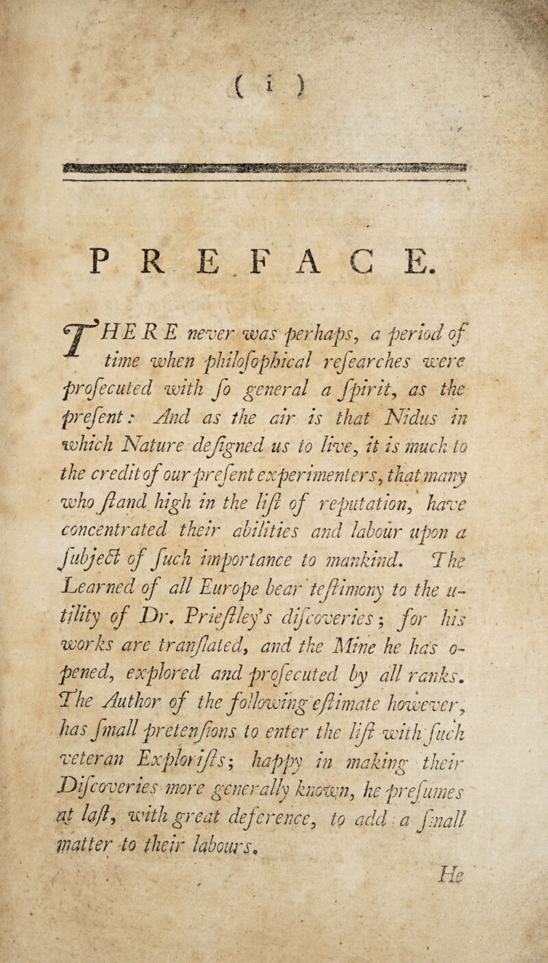 P R E F A G y3 HERE never was perhaps, a period of time when philofophical rejearches were projecuted with Jo general a fpirit, as the prefent: And as the air is that Nidus in which Nature dejigned us to live, it is much to the credit of our prefent experimenters, that many who fland high in the lift of reputation, have concentrated their abilities and labour upon a JubjeSl of fuch importance to mankind. The Learned of all Europe bear teftimony to the u- tdity of Dr. Priejllefs difcoveries; for his works are tranflated, and the Mine he has o~ pened, explored and profecuted by all ranks. 7 he Author of the following efimate however, has fmall pretenjions to enter the lift with fuck veteran Exphrifls; happy in making their Difcoveries more generally know:n, he prefumes at laft, with great deference, to add. a fmall matter to their labours.