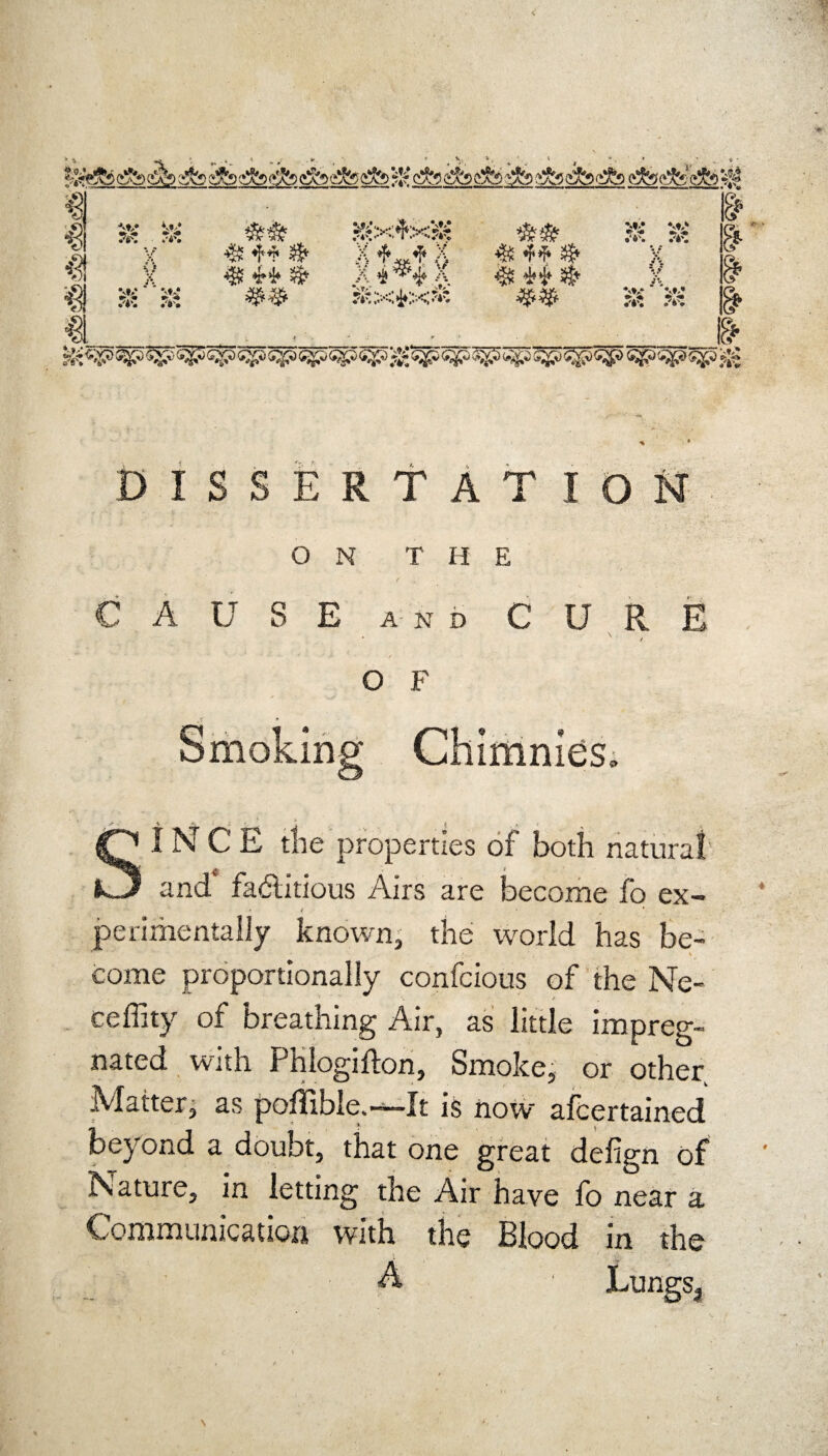 € ■*<♦>* W .%* V. M> * •> ft--. .%? s# &x*x$ *&& X «**$ .X***.X $ 44$ x ar & #Kxi.x* & m DISSERTATION ON THE / • CAUSE AND CURE ‘ / O F SINCE tl'ie properties of both natural and* factious Airs are become fo ex- • <? * * perimentally known, the world has be¬ come proportionally confcious of the Ne- ceffity of breathing Air, as little impreg¬ nated with Phlogifton, Smoke, or other Matter, as pofTible.—It is now afcertained beyond a doubt, that one great delign of Nature, in letting the Air have fo near a Communication with the Blood m the A ■ Lungs.,