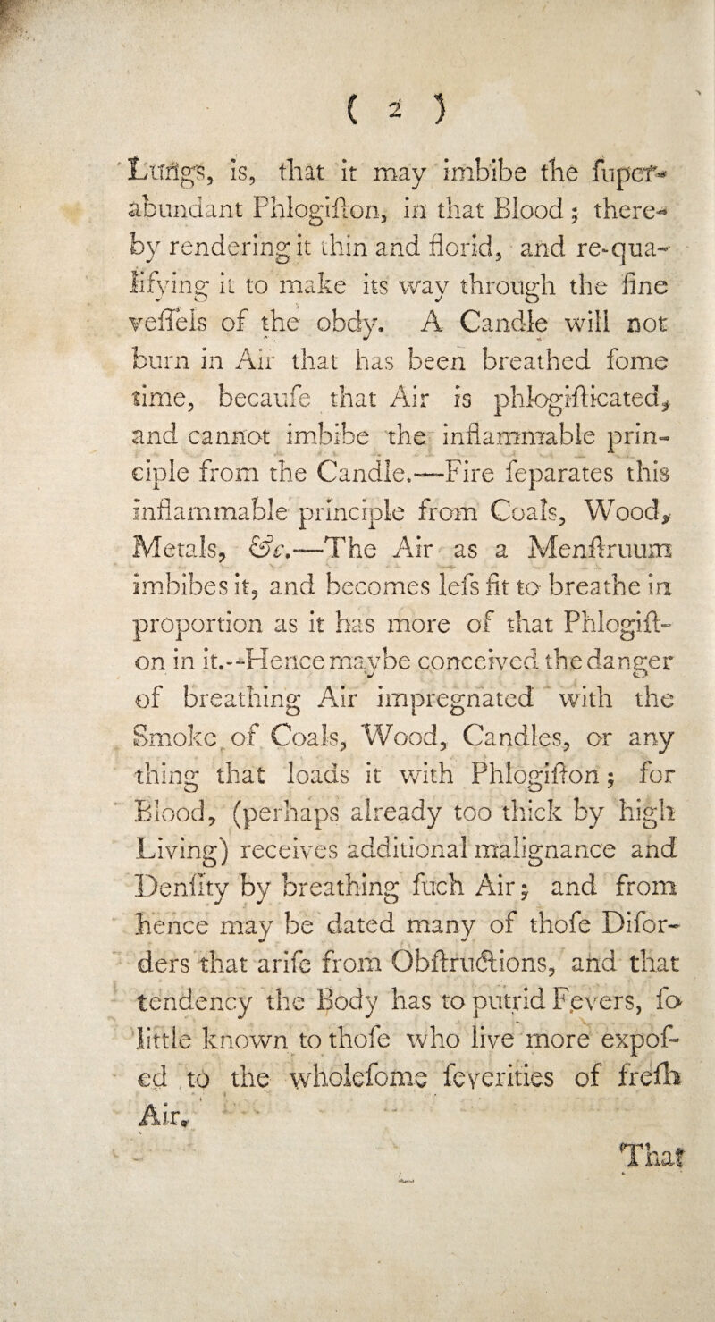 Ltrflgs, is, that it roay imbibe the hiper- abundant Phlogifton, in that Blood ; there¬ by rendering it thin and florid, and re-qua¬ lifying it to make its way through the fine veffels of the obdy. A Candle will not burn in Air that has been breathed fome time, becaufe that Air is phlogrfticated, and cannot imbibe the inflammable prin¬ ciple from the Candle.—Fire feparates this inflammable principle from Coals, Wood, Metals, &e.—The Air as a Menilruumt n V— V b - * —f X, ’ --*► ■ imbibes it, and becomes lefs fit to breathe in proportion as it has more of that Phlogift¬ on in it.--Hence maybe conceived the danger of breathing Air impregnated with the Smoke of Coals, Wood, Candles, or any thing that loads it with Phlogifton; for Blood, (perhaps already too thick by high Living) receives additional malignance and Denfity by breathing fitch Air; and from hence may be dated many of thofe Difor- ders that arife from Obftrudtions, and that tendency the Body has to putrid F.evers, ft> little known to thofe who live more expof- ed ,to the wholefome feverities of frefli Air, ;  That