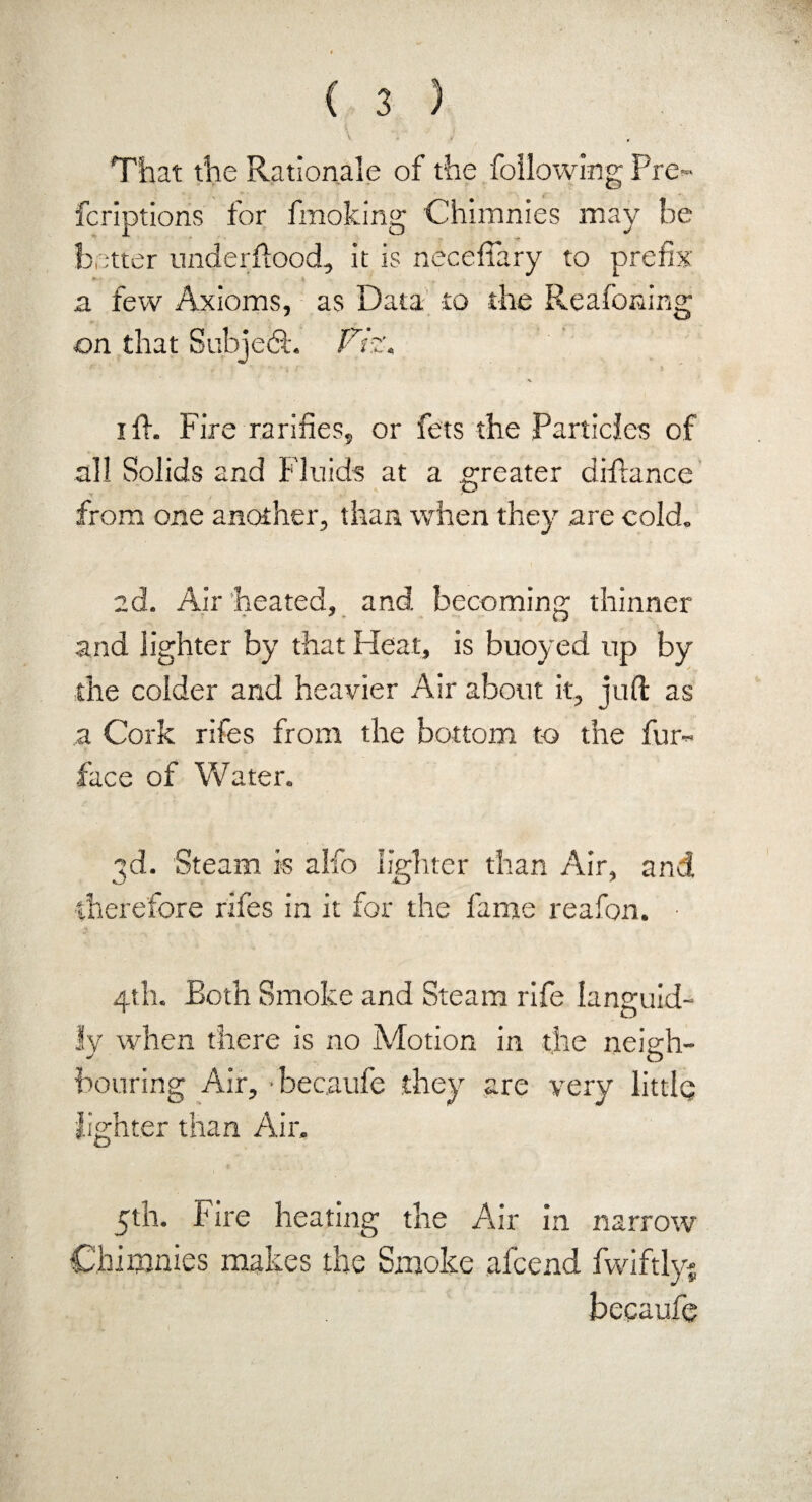 t ^ , • S \ \ * , That the Rationale of the following Pre- fcriptions for fmoking Chimnies may he b ;tter underfiood, it is neceffary to * \ a few Axioms, as Data to the Reafoning on that Subjedt. Viz. . ^ ift. Fire rarifies, or fets the Particles of all Solids and Fluids at a greater difiance from one another, than when they are cold. ad. Air heated, and becoming thinner and lighter by that Heat, is buoyed up by the colder and heavier Air about it, juft as a Cork rifes from the bottom to the fur- face of Water. 3d. Steam is alfo lighter than Air, and therefore rifes in it for the fame reafon. • 4th. Both Smoke and Steam rife languid¬ ly when there is no Motion in the neigh¬ bouring Air, •beeaufe they are very little; lighter than Air. 5th. Fire heating the Air in narrow Chimnies makes the Smoke afeend fwiftly* beeaufe