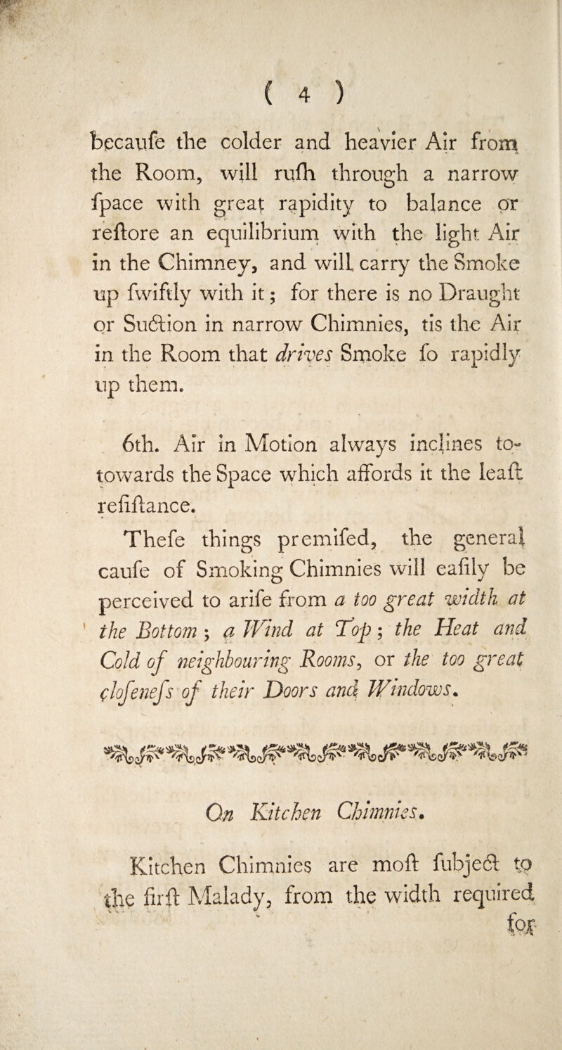 becaufe the colder and heavier Air from the Room, will rufh through a narrow fpace with great rapidity to balance or reftore an equilibrium with the light Air in the Chimney, and will carry the Smoke up fwiftly with it; for there is no Draught or SutStion in narrow Chimnies, tis the Air in the Room that drives Smoke fo rapidly up them. 6th. Air in Motion always inclines to- towards the Space which affords it the leaft refiflance. Thefe things premifed, the general caufe of Smoking Chimnies will eafily be perceived to arife from a too great width at the Bottom; a Wind at Top; the Heat and Cold of neighbouring Rooms, or the too great (iofenefs of their Doors and W'indows. On Kitchen Chimnies. Kitchen Chimnies are moft fubjeft to the firft Malady, from the width required fax