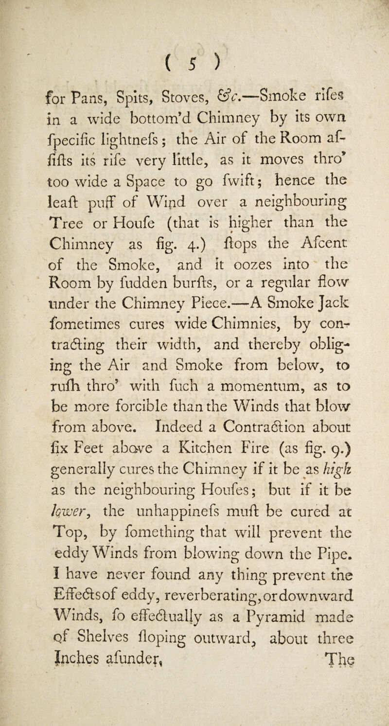 for Pans, Spits, Stoves, &c.—Smoke rifes in a wide bottom’d Chimney by its own fpecific lightnefs; the Air ot the Room af- fifts its rife very little, as it moves thro’ too wide a Space to go fwift; hence the leaft puff of Wiftd over a neighbouring Tree or Houfe (that is higher than the Chimney as fig. 4.) flops the Afcent of the Smoke, and it oozes into the Room by fudden burfts, or a regular flow under the Chimney Piece.—A Smoke Jack fometimes cures wide Chimnies, by com trailing their width, and thereby oblig¬ ing the Air and Smoke from below, to rufh thro’ with fuch a momentum, as to be more forcible than the Winds that blow from above. Indeed a Contraction about fix Feet above a Kitchen Fire (as fig. 9.) generally cures the Chimney if it be as high as the neighbouring Houfes; but if it be lower, the unhappinefs muft be cured at Top, by fomething that will prevent the eddy Winds from blowing down the Pipe. I have never found any thing prevent the Effeils ol eddy, reverberating, or downward. Winds, fo effectually as a Pyramid made qf Shelves Hoping outward, about three Inches afunder, The