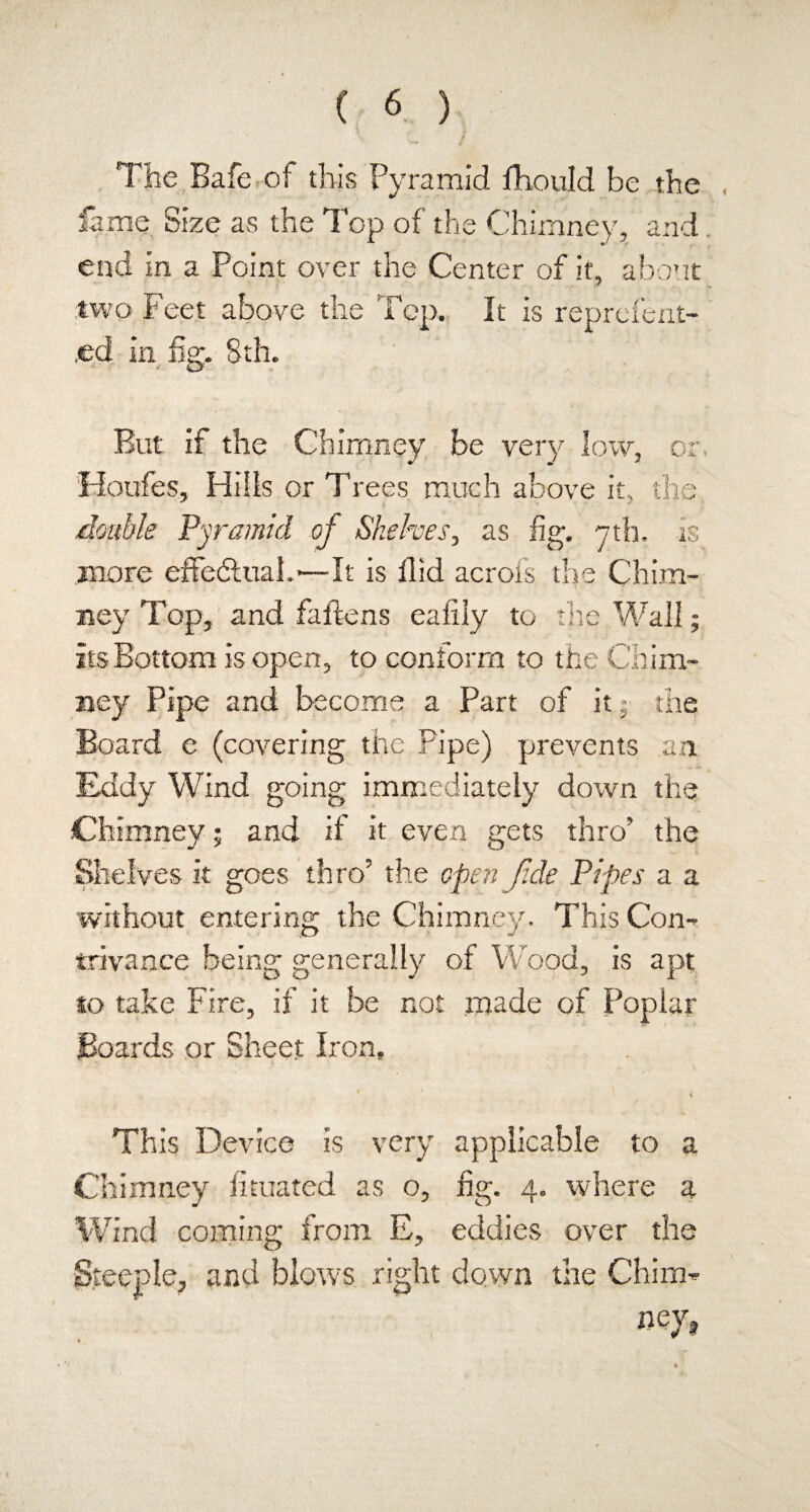 The Bafe of this Pyramid fhould be the lame Size as the Top of the Chimney, and. end in a Point over the Center of it, about two Feet above the Top. It is reprefent- .ed in fig. 8th. But if the Chimney be very low, or Houfes, Hills or Trees much above it, the double Pyramid of Shelves, as fig. nth. is more effectual.*—It is flid acrofs the Chim¬ ney Top, and fallens eafily to the Wall; its Bottom is open, to conform to the Chim¬ ney Pipe and become a Part of it j the Board e (covering the Pipe) prevents an Eddy Wind going immediately down the Chimney; and if it even gets thro’ the Shelves it goes thro’ the open fide Pipes a a without entering the Chimney. This Con¬ trivance being generally of Wood, is apt to take Fire, if it be not made of Poplar Boards or Sheet Iron. * , This Device is very applicable to a Chimney fimated as o, fig. 4. where a Wind coming from E, eddies over the Steeple, and blows right clown the Chim¬ ney* 4