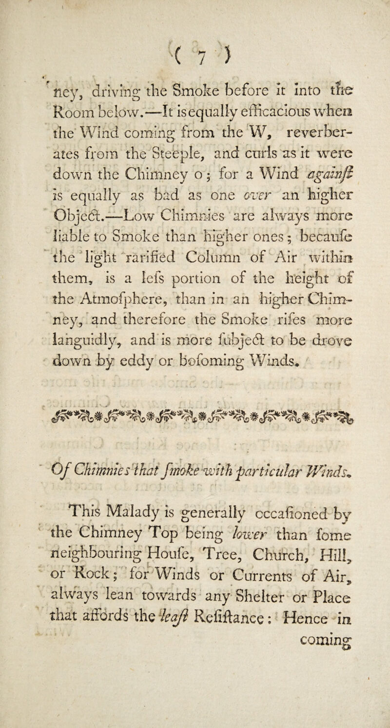 I ( 7 ) ney, driving the Smoke before it Into the Room below.—It is equally efficacious when the Wind coming from the W, reverber¬ ates from the Steeple, and curls as it were down the Chimney o; for a Wind againfi Is equally as bad as one over an higher ObjedL—Low Chimnies are always more liable to Smoke than higher ones; becaufe the light ratified Column of Air within them, is a lefs portion of the height of the Atmofphere, than in an higher Chim¬ ney, and therefore the Smoke rifes more languidly, and is more fubjedt to be drove down by eddy or hofoming Winds. Of Chimnies that fmoke with particular Winds, This Malady is generally occasioned by the Chimney Top being lower than fome neighbouring Houle, Tree, Church, Hill, or Rock; for Winds or Currents of Air, always lean towards any Shelter or Place that affords the leajl Refiftance: Hence in comins: