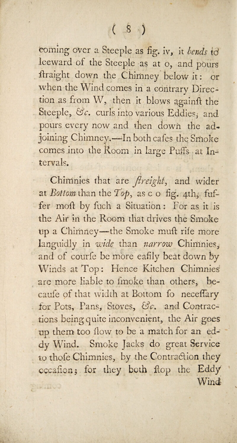 coming over a Steeple as fig. iv, it bends id leeward of the Steeple as at o, and pours ifraight down the Chimney below it: or when the Wind comes in a contrary Direc¬ tion as from W, then it blows againft the Steeple, &c. curls into various Eddies, and pours every now and then down the ad¬ joining Chimney.—-In both cafes the Smoke comes into the Room in large Puffs at In¬ tervals. Chirrinies that are fir eight, and wider at Bottom than the TJop, as c o fig. 4th, fuf- fer moft by fuch a Situation: For as it is the Air in the Room that drives the Smoke up a Chimney—the Smoke muff rile more languidly in wide than narrow Chimnies, and of courfe be more eafily beat down by Winds at Top: Hence Kitchen Chimnies are more liable to fmoke than others, be- catife of that width at Bottom fo neceffary for Pots, Pans, Stoves, &c. and Contrac¬ tions being quite inconvenient, the Air goes uo them too How to be a match for an ed- 1 dy Wind. Smoke Jacks do great Service to thofe Chimnies, by the Contraction they occafipnj for they both Fop the Eddy
