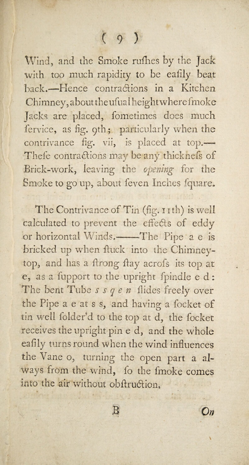 Wind, arid the Smoke rallies by the Jack with too much rapidity to be eafily beat back.—Hence contractions in a Kitchen Chimney, about the ufualheightwherefmoke Jacks are placed, fometimes does much fere ice, as fig. pth; particularly when the contrivance fig. vii, is placed at top.— Thefe contractions may be any thicknefs of Brick-work, leaving the opening for the Smoke to go up, about feven Inches fquare. The Contrivance of Tin (fig. 11 th) is well calculated to prevent the effects of eddy or horizontal Winds.——The Pipe a e is bricked up when brack into the Chimney- top, and has a Prong flay acrofs its top at e, as a rapport to the upright fpinale e d: The bent Tube s s q e n Hides freely over the Pipe a e at s s, and having a focket of tin well folder’d to the top at d, the focket receives the upright pin e d, and the whole eafiiy turns round when the wind influences the Vane o, turning the open part a al¬ ways from the wind, fo the fmoke comes into the air without obftrudlion. On