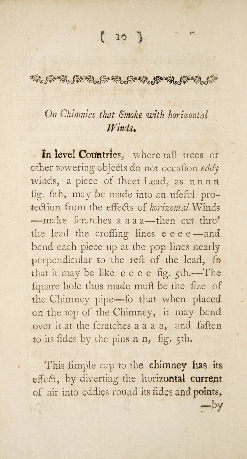 On Chhnnies that Smoke with horizontal Winds. In level Countries, where tall trees or other towering objects do not occafion eddy ivinds, a piece of fheet Lead, as n n n n fig- 6th, may be made into an ufeful pro¬ tection from the effedts of horizontal Winds —make feratches a a a a—then cut thrc/ the lead the eroding lines e e e e —and bend each piece up at the pop lines nearly perpendicular to the reft of the lead, f© that it may be like e e e e fig. 5th.—The fquare hole thus made mult be the fize of the Chimney pipe—fo that when placed on the top of the Chimney, it may bend over it at the feratches a a a a, and fatten to its tides by the pins n n, fig. 5th. This Ample cap to the chimney has its effedt, by diverting the horizontal current of air into eddies round its tides and points, by v-—