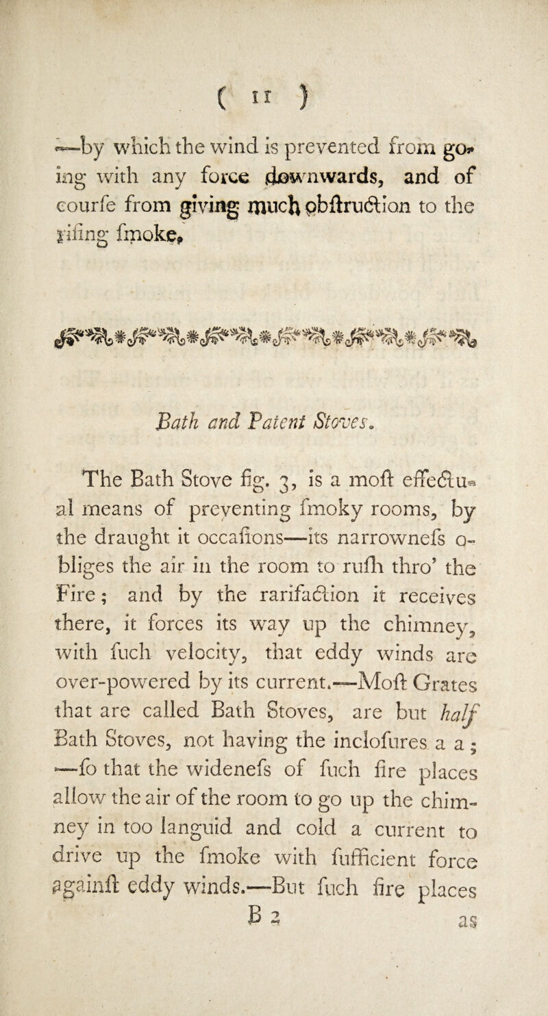 —by which the wind is prevented from go ing with any force downwards, and of eourfe from giving much pbftru&ian to the iiiing fmoke. Bath and Talent Stoves. The Bath Stove fig. 3, is a moft erfetftu* al means of preventing fmoky rooms, by the draught it occasions—its narrownefs o- bliges the air in the room to rufh thro’ the Fire; and by the rarifaclion it receives there, it forces its wray up the chimney, with fuch velocity, that eddy winds are over-powered by its current.—Moft Grates that are called Bath Stoves, are but half Bath Stoves, not having the inclofures a a; —fo that the widenefs of fuch fire places allow the air of the room to go up the chim¬ ney in too languid and cold a current to drive up the fmoke with fufficient force agaiiift eddy winds.—But fuch fire places