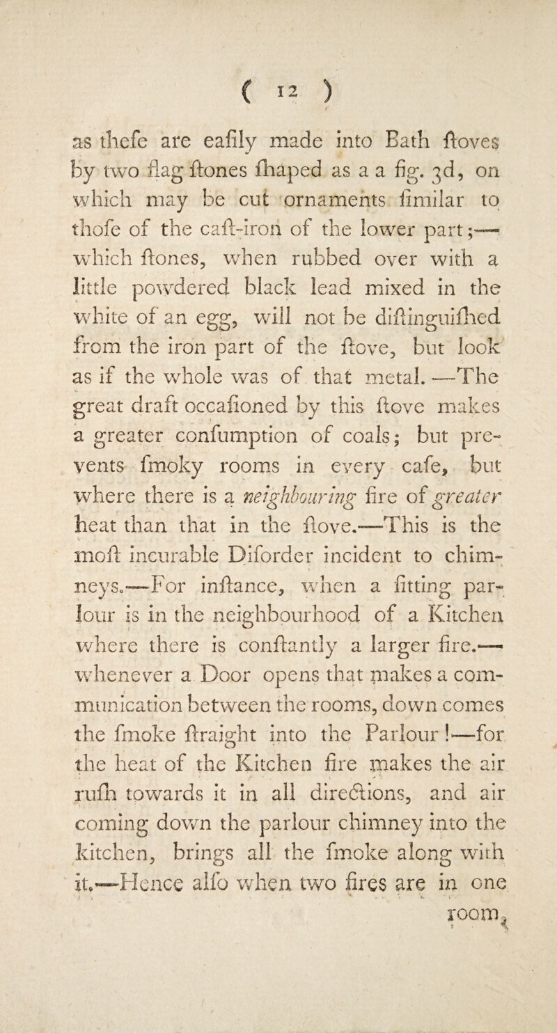 as thefe are eafily made into Bath ftoves by two flag ftones fhaped as a a fig. 3d, on which may be cut ornaments fimilar to thofe of the caft-iron of the lower part;— which ftones, when rubbed over with a little powdered black lead mixed in the white of an egg, will not be diftinguifhed from the iron part of the ftove, but look as if the whole was of. that metal. —The great draft occasioned by this ftove makes a greater confumption of coals; but pre¬ vents fmoky rooms in every cafe, but where there is a neighbouring fire of greater heat than that in the ftove.-—This is the moft incurable Diforder incident to chim- > •' • • ■ i. neys.-—For inftance, when a fitting par¬ lour is in the neighbourhood of a Kitchen where there is conftantly a larger fire.—- whenever a Door opens that makes a com¬ munication between the rooms, down comes the fmoke ftraight into the Parlour !—for the heat of the Kitchen fire makes the air rufh towards it in all directions, and air coming down the parlour chimney into the kitchen, brings all the fmoke along with it.-—Hence alfo when two fires are in one > \ - - V \  1 . room 3