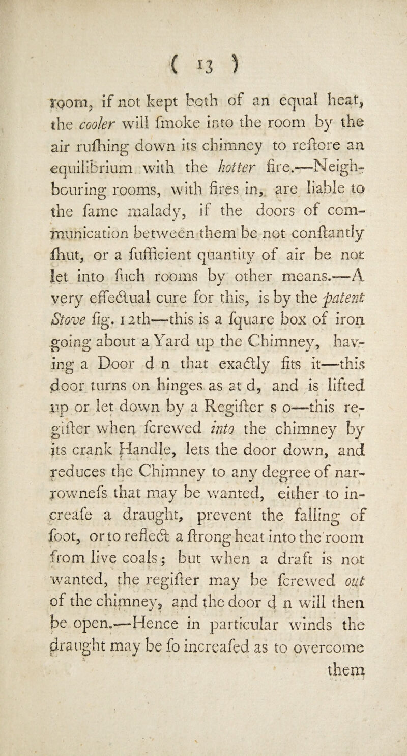 room, if not kept both of an equal heat, the cooler will fmoke into the room by the air milling down its chimney to reftore an equilibrium with the hotter fire.—-Neigh¬ bouring rooms, with fires in, are liable to the fame malady, if the doors of com¬ munication between them be not conftantly fh.ut, or a fufficient quantity of air be not let into fitch rooms by other means.-—A very effectual cure for this, is by the patent Stove fig. 12th—this is a fquare box of iron, going about a Yard up the Chimney, hav¬ ing a Door d n that exactly fits it—this door turns on hinges as at d, and is lifted up or let down by a Regifter s o—this re- gifier when fcrewed into the chimney by its crank Handle, lets the door down, and reduces the Chimney to any degree of nar¬ row nefs that may be wanted, either to in- creafe a draught, prevent the falling of foot, or to reflect a firong heat into the room from live coals; but when a draft is not * i • wanted, the regifter may be fcrewed out of the chimney, and the door d n will then be open.-—Hence in particular winds the draught may be fo increafed as to overcome them