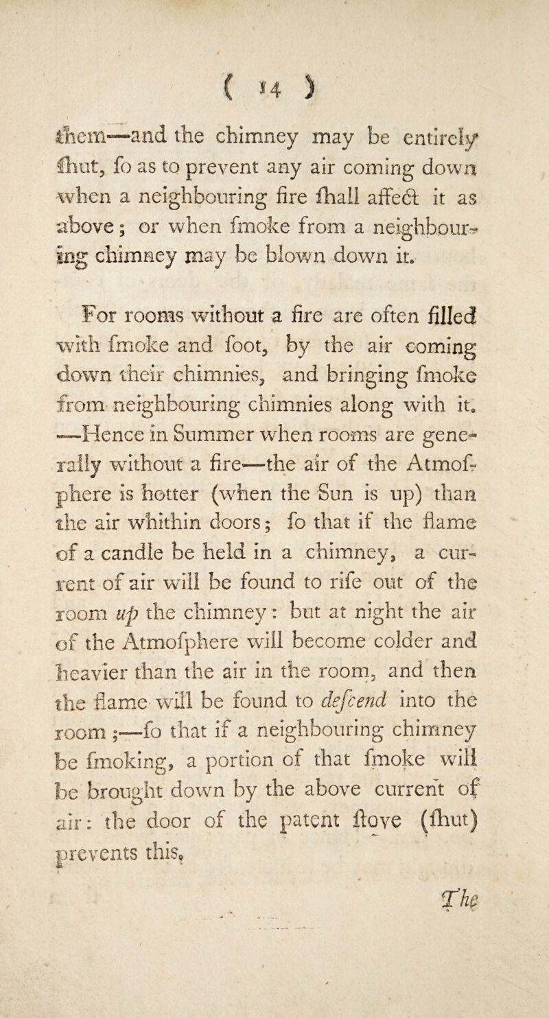 them—and the chimney may be entirely fhut, fo as to prevent any air coming down when a neighbouring lire fhali affect it as above; or when fmoke from a neighbour¬ ing chimney may be blown down it. For rooms without a lire are often filled with fmoke and foot, by the air coming down their chimnies, and bringing fmoke from neighbouring chimnies along with it. —Hence in Summer when rooms are gene¬ rally without a lire—the air of the Atmof? phere is hotter (when the Sun is up) than the air whithin doors; fo that if the flame of a candle be held in a chimney, a cur¬ rent of air will be found to rife out of the room up the chimney: but at night the air of the Atmofphere will become colder and heavier than the air in the room, and then the flame will be found to depend into the room ;—fo that if a neighbouring chimney be fmoking, a portion of that fmoke will be brought down by the above current of air: the door of the patent flove (fhut) prevents this, i The \ -o-
