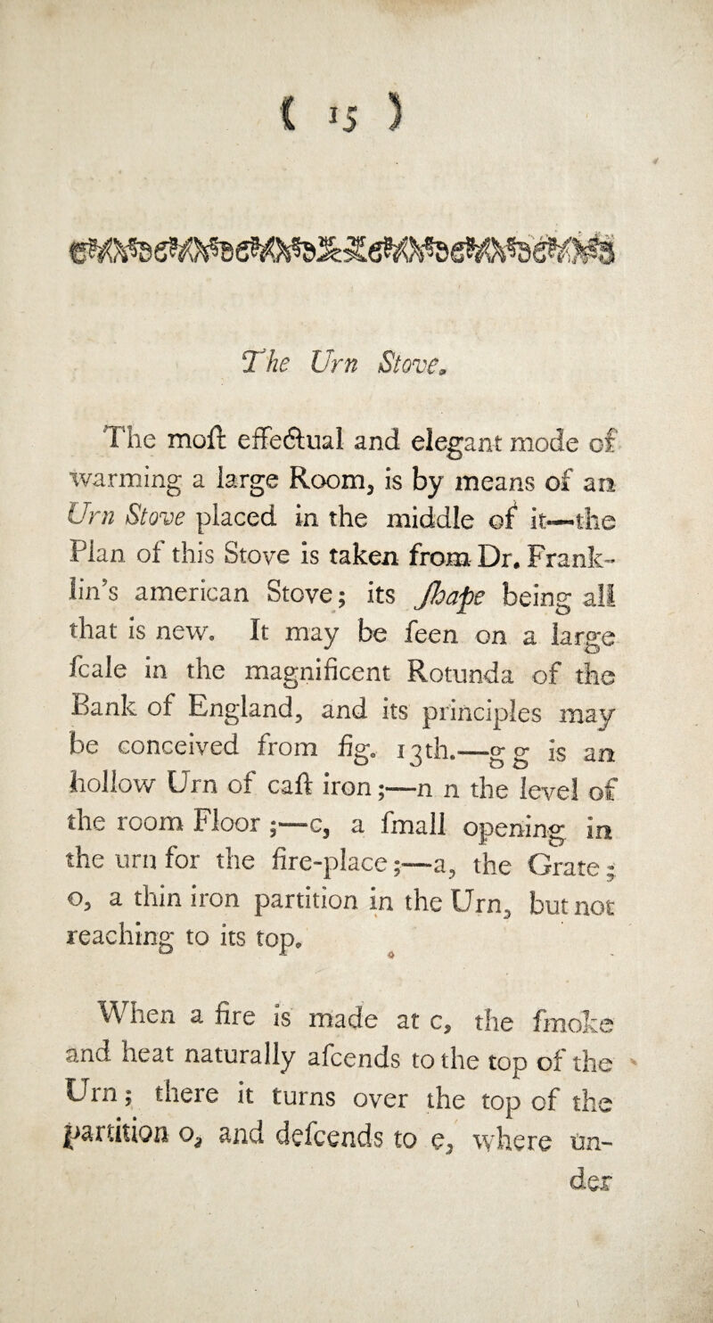 The Urn Stove, The molt effe&ual and elegant mode of warming a large Room, is by means of an Urn Stove placed in the middle of it—the Plan of this Stove is taken from Dr. Frank¬ lin’s american Stove; its Jhape being all that is new. It may be feen on a large fcale in the magnificent Rotunda of the Bank of England, and its principles may be conceived from fig. 13th.-—gg is an hollow Urn of call iron;—n n the level of the room Floor c, a fmall opening in the urn for the fire-place;—a, the Grate 5 o, a thin iron partition in the Urn, but not reaching to its top. When a fire is made at c, the fmolce and heat naturally afcends to the top of the Utn; theie it turns over the top of the partition o, and defcends to e, where un¬ der
