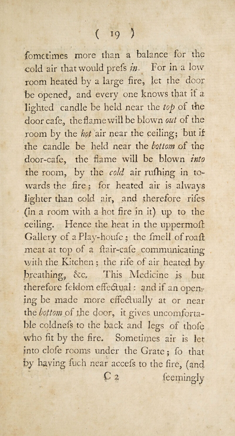 fometimes more than a balance for the cold air that would prefs in. For in a low room heated by a large fire, let the door be opened, and every one knows that it a lighted candle be held near the top of the door cafe, the flame will be blown out of the room by the hot sur near the ceiling; but if the candle be held near the bottom of the door-cafe, the flame will be blown into the room, by the cold air rufhing in to¬ wards the fire; for heated air is always lighter than cold air, and therefore rifes (in a room with a hot fire in it) up to the ceiling. Hence the heat in the uppermofl: Gallery of a Play-houfe; the fmell ofroafl: meat at top of a flair-cafe communicating with the Kitchen ; the rife of air heated by br eathing, &c» This Medicine is but therefore feldom effectual: and if an open? jng be made more effectually at or near the bottom of the door, it gives uncomforta¬ ble coldnefs to the back and legs of thofe who fit by the fire. Sometimes air is let into clofe rooms under the Grate; fo that by having fuch near accefs to the fire, (and ‘ C a