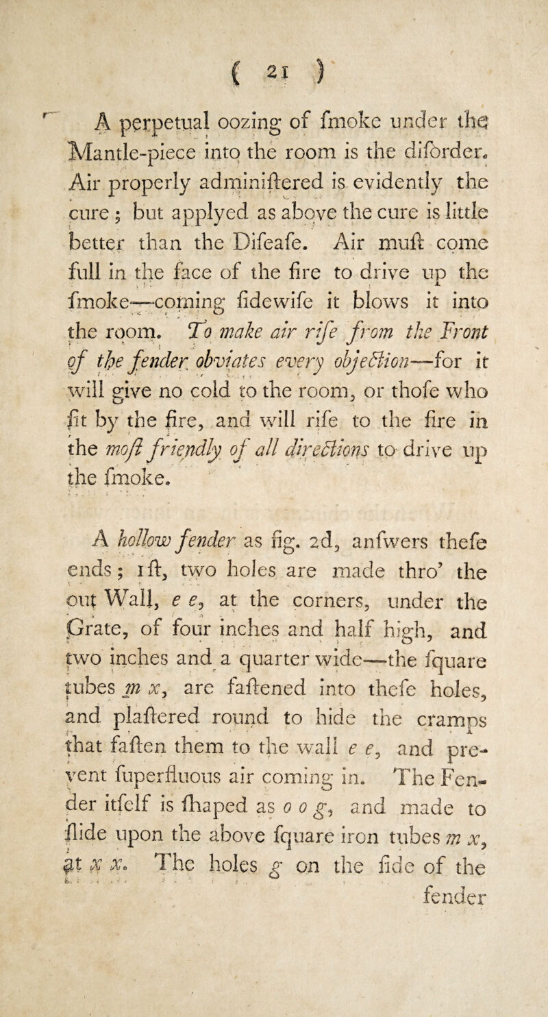 A perpetual oozing of fmoke under the Mantle-piece into the room is the diforder. Air properly adminiftered is evidently the cure ; but applyed as above the cure is little better than the Difeafe. Air mull come full in the face of the fire to drive up the fmoke-—corning fide wife it blows it into the room. Tc? make air rife from the Front of the fender obviates every objection—fox it will give no cold to the room, or thofe who fit by the fire, and will rife to the fire in the mofi friendly of all direSlions to drive up the fmoke. A hollow fender as fig. 2d, anfwers thefe ends; 1 ft, two holes are made thro’ the * * P ,• y , t . out Wall, e e, at the corners, under the * A / .a Grate, of four inches and half hie:h, and two inches and a quarter wide—the fquare tubes m x, are faftened into thefe holes, and plaftered round to hide the cramps that fallen them to the wall e e, and pre¬ vent fuperfluous air coming in. The Fen¬ der itfelf is fhaped as 0 0 g, and made to Hide upon the above fquare iron tubes m x, x x. The holes o on the fide of the