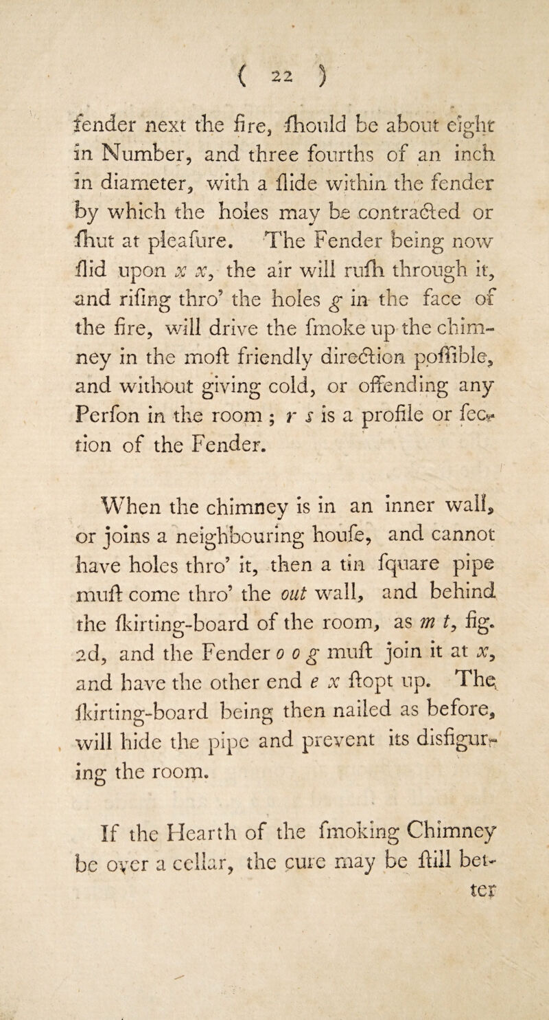 ** * c fender next the fire, fhould be about eight m Number, and three fourths of an inch in diameter, with a Aide within the fender by which the holes may be contracted or fhut at pleafure. The Fender being now Hid upon x x, the air will rufh through it, and riling thro5 the holes g in the face of the fire, will drive the fmoke up the chim¬ ney in the moft friendly direction poffible, and without giving cold, or offending any Perfon in the room ; r s is a profile or fec*- tion of the Fender. When the chimney is in an inner wall, or joins a neighbouring houfe, and cannot have holes thro’ it, then a tin fquare pipe muff come thro’ the out wall, and behind the fkirting-board of the room, as m t, fig. ad, and the Fender o o g muft join it at x, and have the other end e x ftopt up. The, Ikirting-board being then nailed as before, will hide the pipe and prevent its disfigur¬ ing the room. If the Hearth of the fmoking Chimney be oyer a cellar, the cure may be dill bet¬ ter