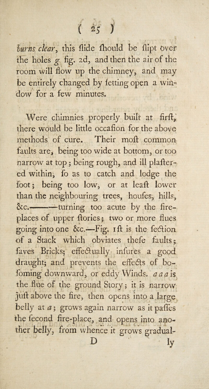 ( 25 ) ■js • • t 1- — ■ ;  ' • J.f - \ burns clear, this Aide Ihould be dipt over the holes g fig. 2d, and then the air of the room will flow up the chimney, and may be entirely changed by letting open a win¬ dow for a few minutes. Were chimnies properly built at fird, there would be little occafion for the above methods of cure. Their moll common faults are, being too wide at bottom, or too narrow at top; being rough, and ill plader- ed within, fo as to catch and lodge the foot; being too low, or at lead lower •* *» than the neighbouring trees, houfes, hills, &c.-—turning too acute by the fire¬ places of upper dories; two or more flues going into one &c.*—Fig. id is the fedtion of a Stack which obviates thefe faults; faves Bricks; effectually infures a good draught; and prevents the effedts of bo- foming downward, or eddy Winds, a a ah the flue of the ground Story; it is narrow jufl above the fire, then opens into a large belly at a; grows again narrow as it pafles the fecond fire-place, and opens into ano- v*; * .• w. „ , from whence it grows gradual- D ' ' ly