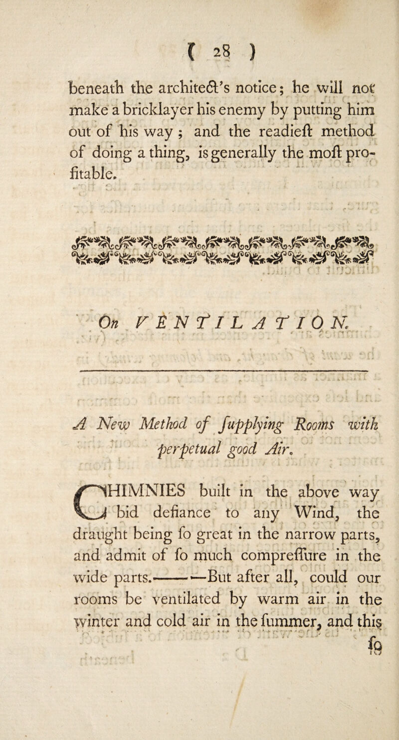 beneath the archite&’s notice; he will not make a bricklayer his enemy by putting him • v ^ ■ ‘ * ' • out of his way ; and the readied: method of doing a thing, is generally the mod pro¬ fitable. : ,v“ •. #| . - •- -■ t f * i -i _ t T * » ... J ■ * >Jst On VENTILATION. ' t ^ * . . ,*• » r» ^ r -f iVety Method of fupplying Rooms with perpetual good Air. CHIMNIES built in the above way bid defiance to any Wind, the draught being fo great in the narrow parts, and admit of fo much compreffure in the wide parts.-'—But after all, could our rooms be ventilated by warm air in the winter and cold air in the dimmer, and thi§ fa ; t /