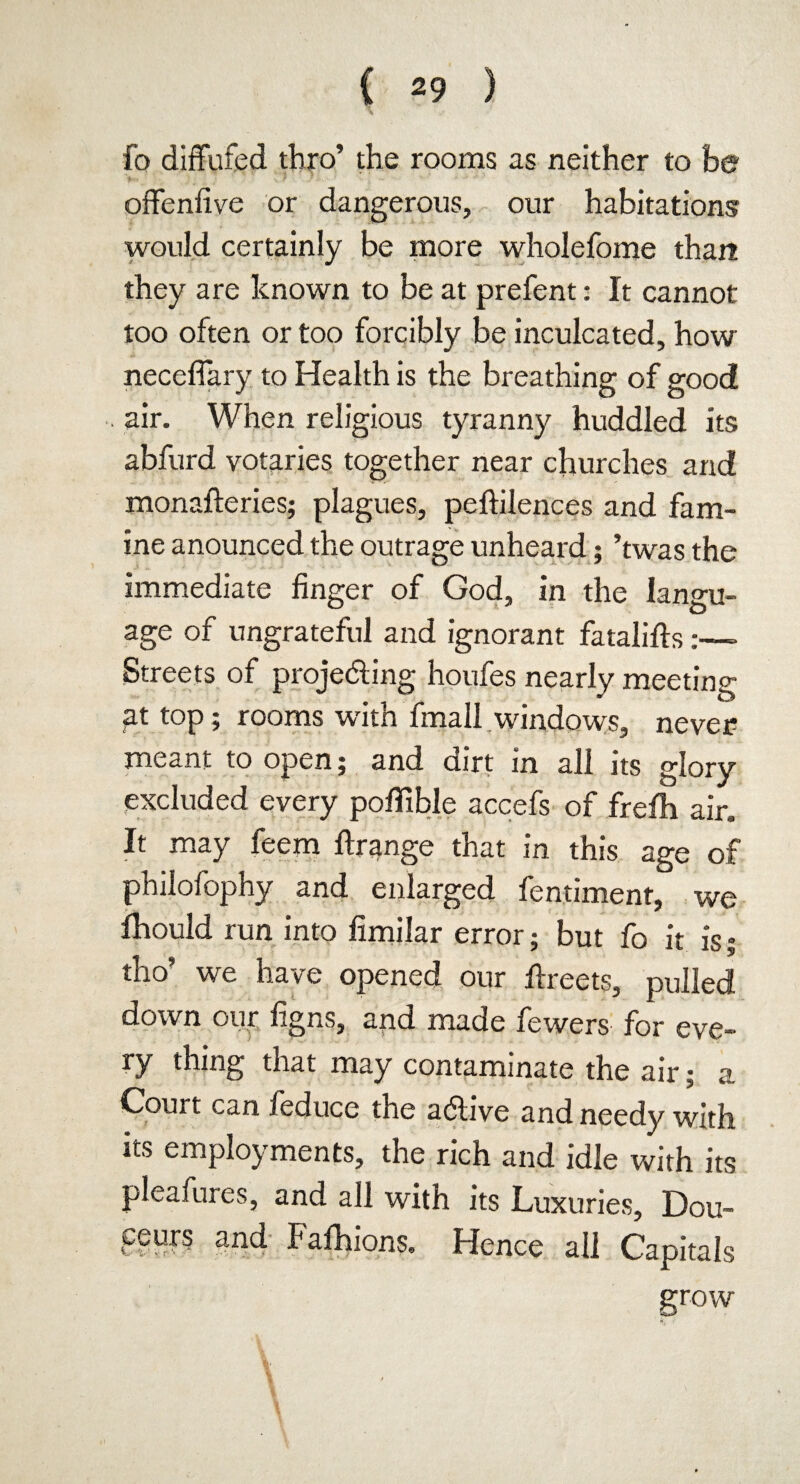 fo diffufed thro’ the rooms as neither to he offenfive or dangerous, our habitations would certainly be more wholefome than they are known to be at prefent: It cannot too often or too forcibly be inculcated, how neceflary to Health is the breathing of good . air. When religious tyranny huddled its abfurd votaries together near churches and monafteries; plagues, peftilences and fam¬ ine anounced the outrage unheard; ’twas the immediate finger of God, in the langu¬ age of ungrateful and ignorant fatalifts:—- Streets of projecting houfes nearly meeting at top; rooms with fmall windows, never meant to open; and dirt in all its glory excluded every pofifible accefs of frefh air. It may feem ftrange that in this age of philofophy and enlarged fentiment, we fhould run into fimilar error; but fo it is; tho’ we have opened our Greets, pulled down our figns, arid made fewers for eve¬ ry thing that may contaminate the air; a Court can feduce the a&ive and needy with its employments, the rich and idle with its pleafures, and all with its Luxuries, Dou¬ ceurs and Fafhions. Hence all Capitals grow