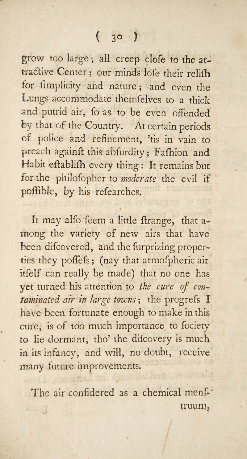 ( 3° ) grow too large ; all creep clofe to the at¬ tractive Center; our minds lofe their relifh for fimplicity and nature; and even the Lungs accommodate themfelves to a thick «- and putrid air, fo as to be even offended by that of the Country. At certain periods of police and refinement, ?tis in vain to preach againft this abfurdity; Fafhion and Habit eftablifh every thing: It remains but for the pnilofopher to moderate the evil if poffible, by his refearches. It may alfo feem a little ffrange, that a- mong the variety of new airs that have been difcovered, and the furprizing proper¬ ties they poffefs; (nay that atmofpheric air itfelf can really be made) that no one has yet turned his attention to the cure of con¬ taminated air in large towns; the progrefs I have been fortunate enough to make in this cure, is of too much importance to fociety to lie dormant, tho’ the dilcovery is much in its infancy, and will, no doubt, receive many future improvements. • V . »» \ The air considered as a chemical menfi- truurn.