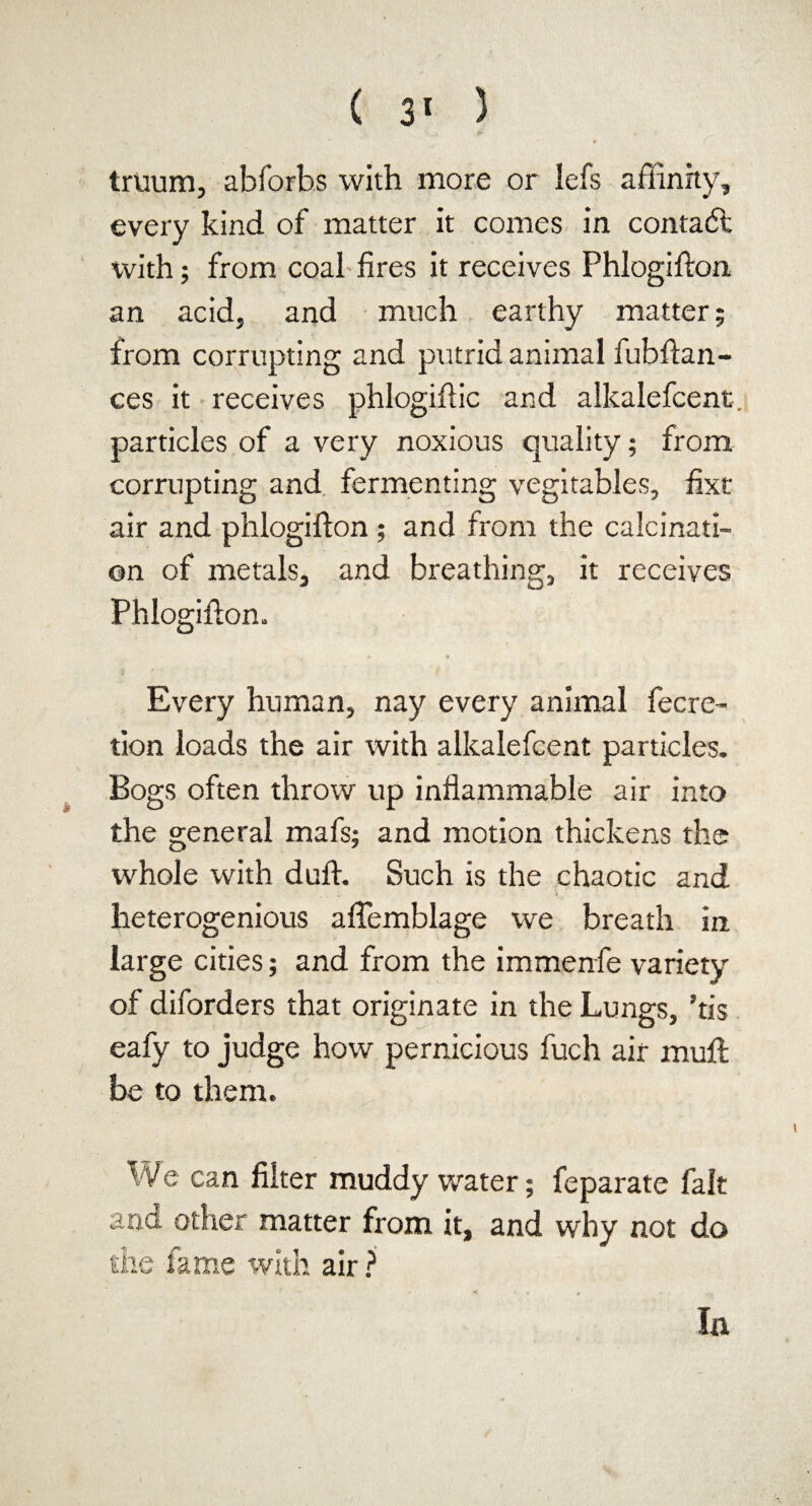 truum, abforbs with more or Iefs affinity, every kind of matter it comes in contact with; from coal fires it receives Phlogifton an acid, and much earthy matter; from corrupting and putrid animal fubftan- ces it receives phlogiftic and alkalefcent. particles of a very noxious quality; from corrupting and fermenting vegitables, fixt air and phlogifton ; and from the calcinati¬ on of metals, and breathing, it receives Phlogifton. • + Every human, nay every animal fecre- tion loads the air with alkalefcent particles. Bogs often throw up inflammable air into the general mafs; and motion thickens the whole with duft. Such is the chaotic and „ » heterogenious aflemblage we breath in. large cities; and from the immenfe variety of diforders that originate in the Lungs, ’tis eafy to judge how pernicious fuch air muft be to them. We can filter muddy water; feparate fait ana other matter from it, and why not do the fame with air ? la