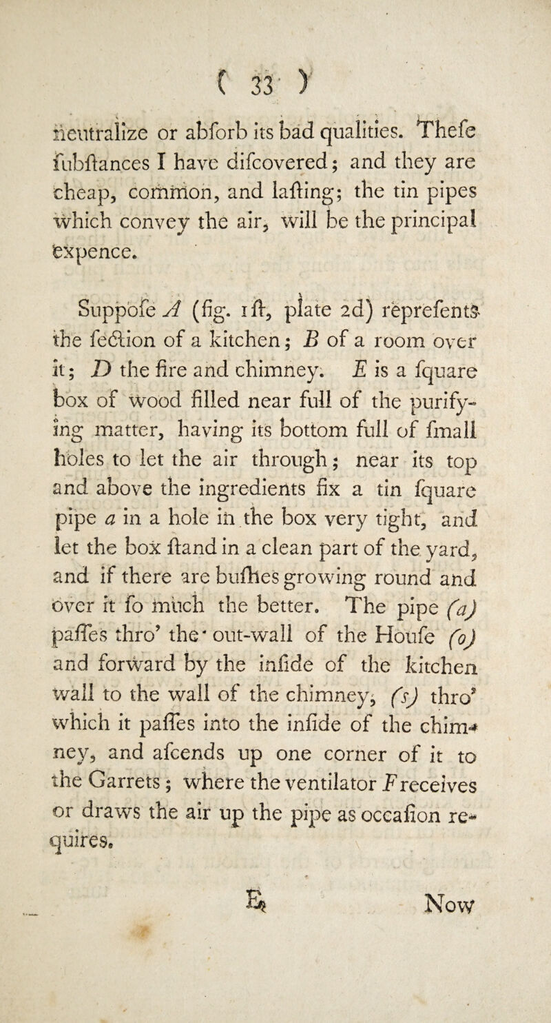 H • * »' neutralize or abforb its bad qualities. Thefe fubftances I have difcovered; and they are cheap, common, and lading; the tin pipes which convey the air, will be the principal ex pence. Suppofe A (fig. i ft, plate 2d) reprefents- the fe<5Hon of a kitchen; B of a room over it; D the fire and chimney. E is a fquare box of wood filled near full of the purify¬ ing matter, having its bottom full of fmali holes to let the air through; near its top and above the ingredients fix a tin fquare pipe a in a hole in the box very tight, and let the box ftand in a clean part of the yard, and if there are bufhes growing round and Over it fo much the better. The pipe (a) paftes thro’ the'out-wall of the Houfe (0) and forward by the infide of the kitchen wall to the wall of the chimney; (s) thro* which it paftes into the infide of the chim* ney, and afcends up one corner of it to the Garrets; where the ventilator Freceives or draws the air up the pipe as occafion re* quires. E* Now