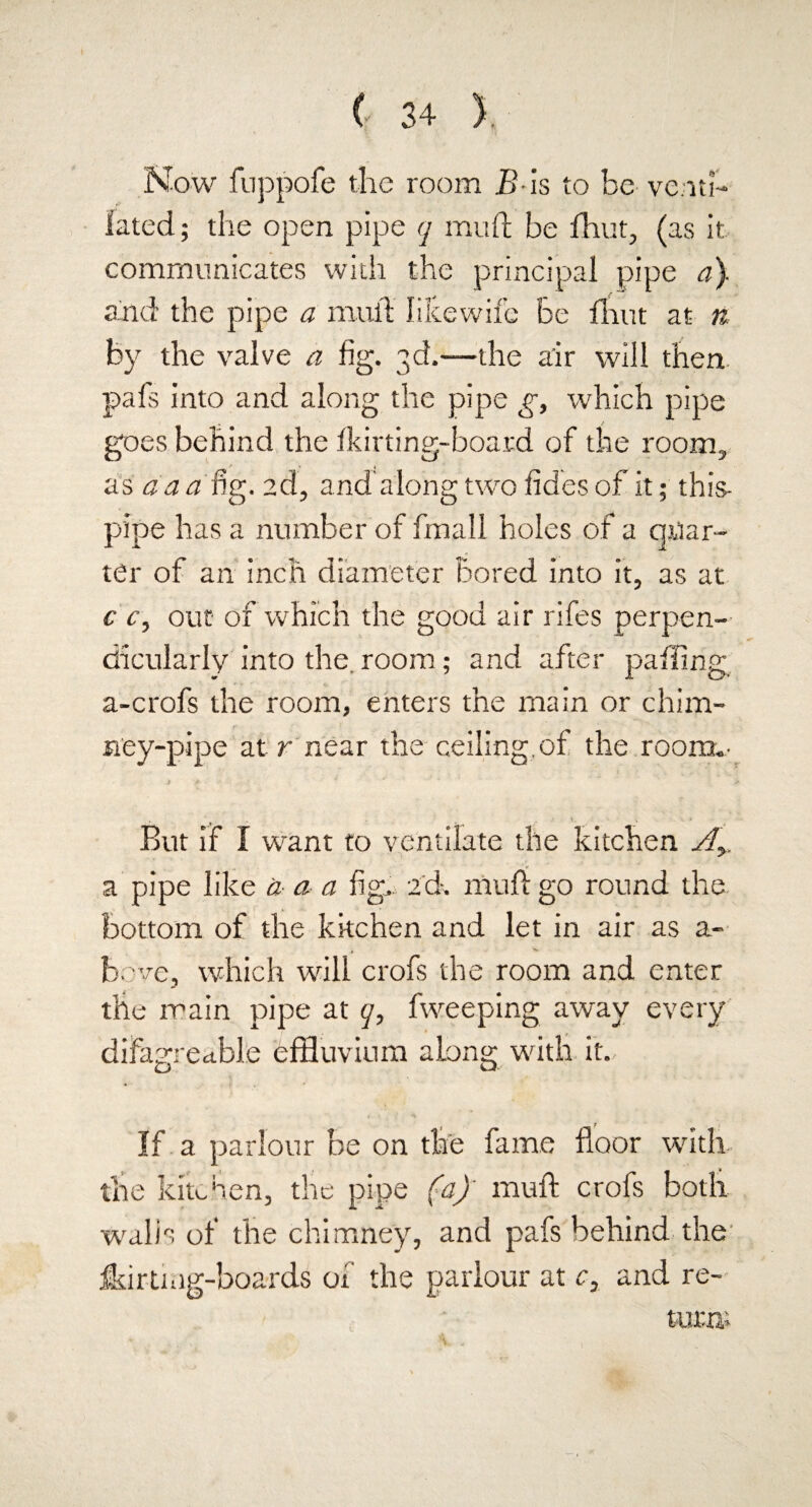 Now fuppofe the room B is to be venti¬ lated; the open pipe q mu ft be fhut, (as it communicates with the principal pipe a). and the pipe a mull like wife Be Unit at n by the valve a fig. 3d.—the air will then pafs into and along the pipe g, which pipe goes behind the ikirting-board of the room, as da a fig. 2d, and along two fides of it; this- pipe has a number of fmall holes of a quar¬ ter of an inch diameter Bored into it, as at c c, out of which the good air rifes perpen¬ dicularly into the. room; and after palling a-crofs the room, enters the main or chim¬ ney-pipe at r near the ceiling, of the room.- ,  _ . . • v . ■ v * But if I want to ventilate the kitchen Ay. a pipe like a a a fig. 2d. muft go round the bottom of the kitchen and let in air as a- bove, which will crofs the room and enter the main pipe at q, fweeping away every difagrectble effluvium along with it. If a parlour be on the fame floor with the kitchen, the pipe (a)' muft crofs both walls of the chimney, and pafs behind the fkirtmg-boards of the parlour at c3 and re-