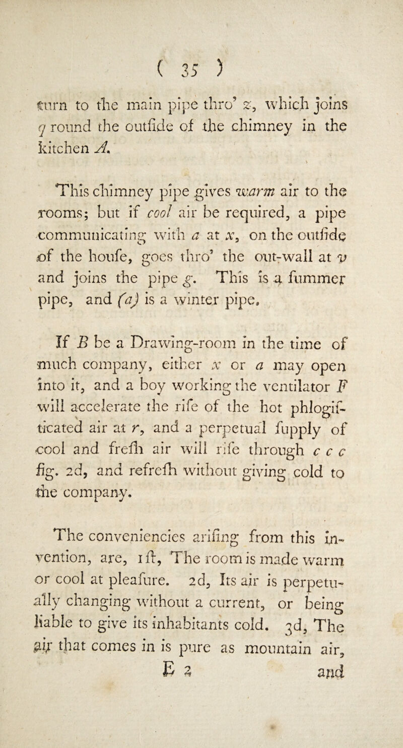 turn to the main pipe thro’ 2, which joins q round the outfide of the chimney in the kitchen A, This chimney pipe gives warm air to the rooms; but if cool air be required, a pipe communicating with a at x, on the outfide aof the houfe, goes thro’ the out-wall at v and joins the pipe g. This is a hummer pipe, and (a) is a winter pipe. If B be a Drawing-room in the time of much company, either x or a may open into it, and a boy working the ventilator F will accelerate the rife of the hot phlogif- ticated air at r, and a perpetual fupply of cool and frefh air will rife through c c c fig. 2d, and refrefh without giving cold to •tire company. The conveniences ariiing from this in¬ vention, are, iff, The room is made warm or cool at pleafure. 2d, Its air is perpetu¬ ally changing without a current, or bein^ liable to give its inhabitants cold. 3d, The gir that comes in is pure as mountain air, E 3 and