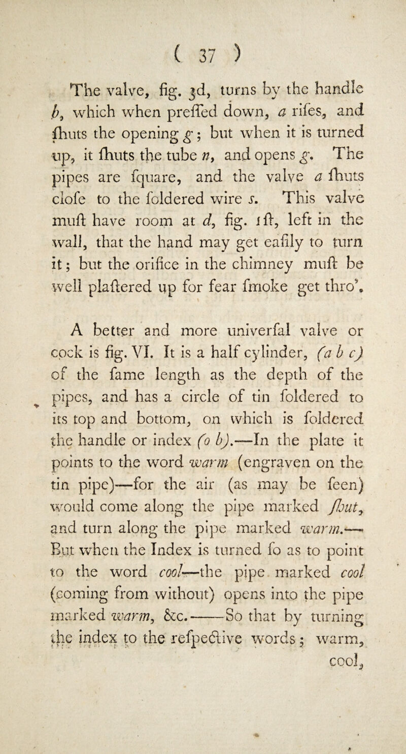 The valve, fig. 3d, turns by the handle b, which when prefled down, a riles, and fhuts the opening g; but when it is turned up, it fhuts tire tube n, and opens g. The pipes are fquare, and the valve a fhuts clofe to the foldered wire s. This valve mull have room at d, fig. iff, left in the wall, that the hand may get eafily to turn it; but the orifice in the chimney mull be well piaftered up for fear fmoke get throb A better and more univerfal valve or cock is fig. VI. It is a half cylinder, (a b c) of the fame length as the depth of the pipes, and has a circle of tin foldered to its top and bottom, on which is foldered the handle or index (0 b).—In the plate it points to the word warm (engraven on the tin pipe)—for the air (as may be feen) would come along the pipe marked /but, and turn along the pipe marked warm.—■ But when the Index is turned fo as to point to the word cool—the pipe marked cool (coming from without) opens into the pipe marked warm, &c.-So that by turning the index to the refpedlive words ; warm, cool.