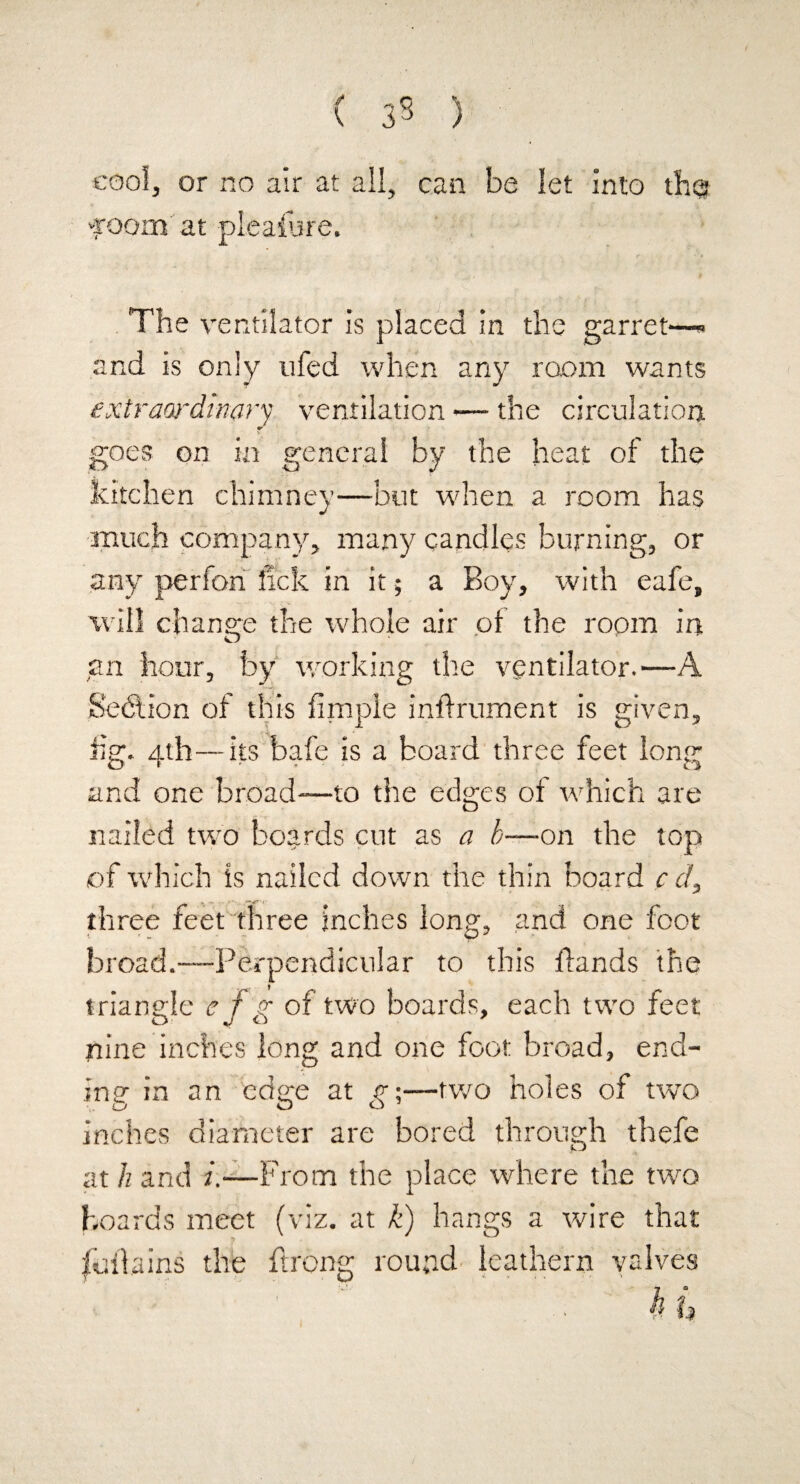 ( 33 ) cool, or no air at all, can be let into the? foom at pleasure. The ventilator is placed in the garret—» and is only ufed when any room wants extraordinary ventilation — the circulation w goes on in general by the heat of the kitchen chimney—but when a room has much company, many candles burning, or any perfon lick in it; a Boy, with eafe, will change the whole air of the room in an hour, by working the ventilator.—A Section of this fimpie inflrurnent is given, iig. 4th—its bafe is a board three feet long and one broad—to the edges of which are nailed two boards cut as a b—on the top of which is nailed down the thin board c d, three feet three inches long, and one foot broad.—Perpendicular to this fiands the triangle e f g of two boards, each two feet nine inches long and one foot broad, end¬ ing in an edge at g;—two holes of two inches diameter are bored through thefe at h and /.-—From the place where the two hoards meet (viz. at k) hangs a wire that full a ins the Prong round leathern valves . ' H