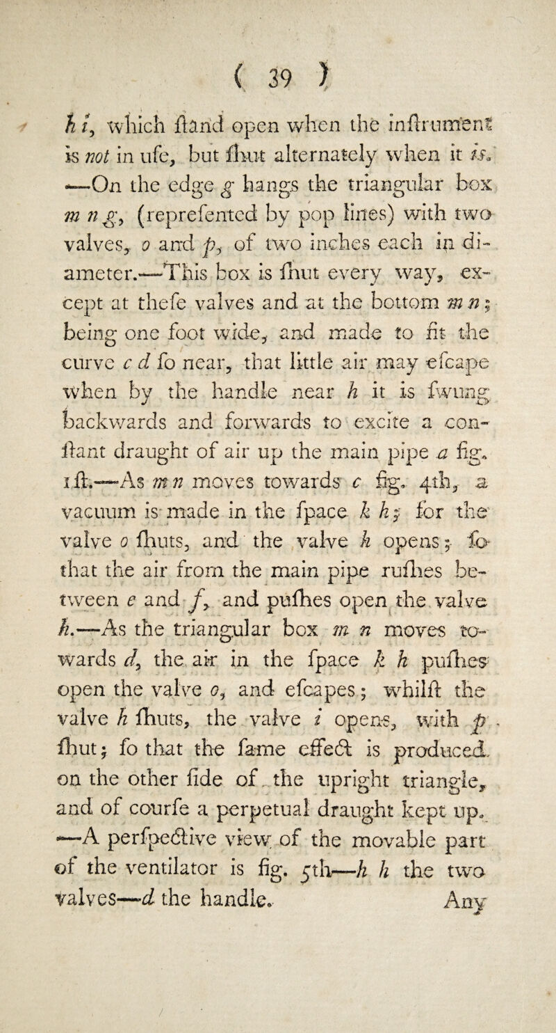 „ V ^ > v> < ^ h i, which hand open when the inftrumenS is not in ufe, but fhut alternately when it is, *—On the edge g hangs the triangular bos m n g, (reprefentcd by pop lines) with two valves, o and p, of two inches each in di¬ ameter.—This box is fhut every way, ex¬ cept at thefe valves and at the bottom m n; being one foot wide, and made to fit the curve c d fo near, that little air may efcape when by the handle near h it is fwting, backwards and forwards to excite a con- ha it t draught of air up the main pipe a fig. i ft.-—As tnn moves towards c fig, 4th, a vacuum is made in the fpace k h j for the valve 0 fhuts, and the valve h opensfo- that the air from the main pipe rufhes be¬ tween c and /, and pufhes open the valve ft.-—As the triangular box m n moves to¬ wards cl, the air in the fpace k h pufhes open the valve 0, and efcapes; whilft the valve h fhuts, the valve i opens, with p . fhut; fo that the fame effecft is produced, on the other fide of „ the upright triangle, and of courfe a perpetual draught kept up, —A perfpedlive vievv of the movable part of the ventilator is fig. 5th—ft h the two valves—-d the handle. Any /