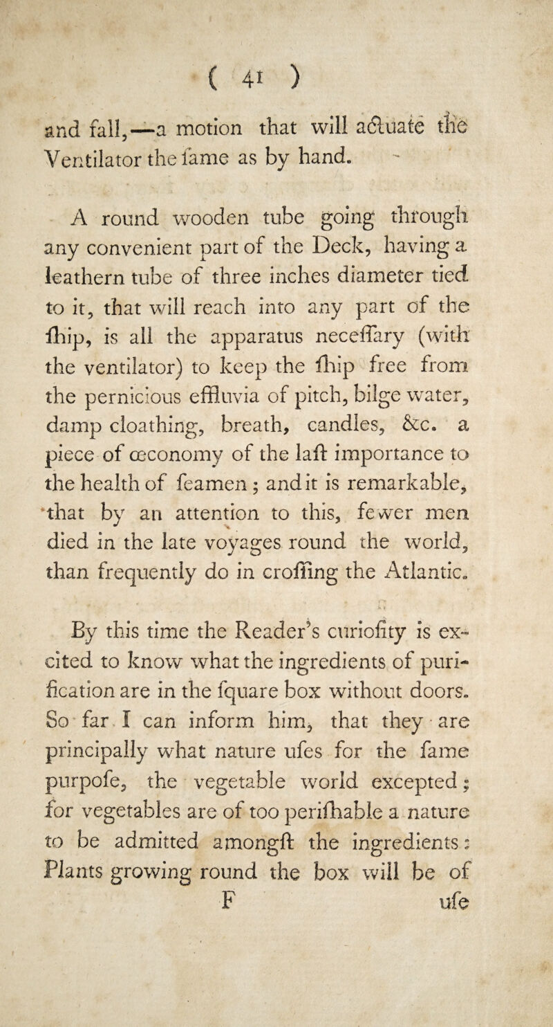 ( 4* ) and fall,—a motion that will aduate the Ventilator the lame as by hand. A round wooden tube going through any convenient part of the Deck, having a leathern tube of three inches diameter tied to it, that will reach into any part of the fhip, is all the apparatus neceffary (with the ventilator) to keep the fhip free from the pernicious effluvia of pitch, bilge wrater, damp cloathing, breath, candles, &c. a piece of ceconomy of the laft importance to the health of feamen ; and it is remarkable, that by an attention to this, fewer men died in the late voyages round the world, than frequently do in croffing the Atlantic. A By this time the Reader’s curiofity is ex¬ cited to know what the ingredients of puri¬ fication are in the fquare box without doors. So far I can inform him, that they • are principally what nature ufes for the fame purpofe, the vegetable world excepted; for vegetables are of too perifihable a nature to be admitted amongft the ingredients: Plants growing round the box will be of F ufe