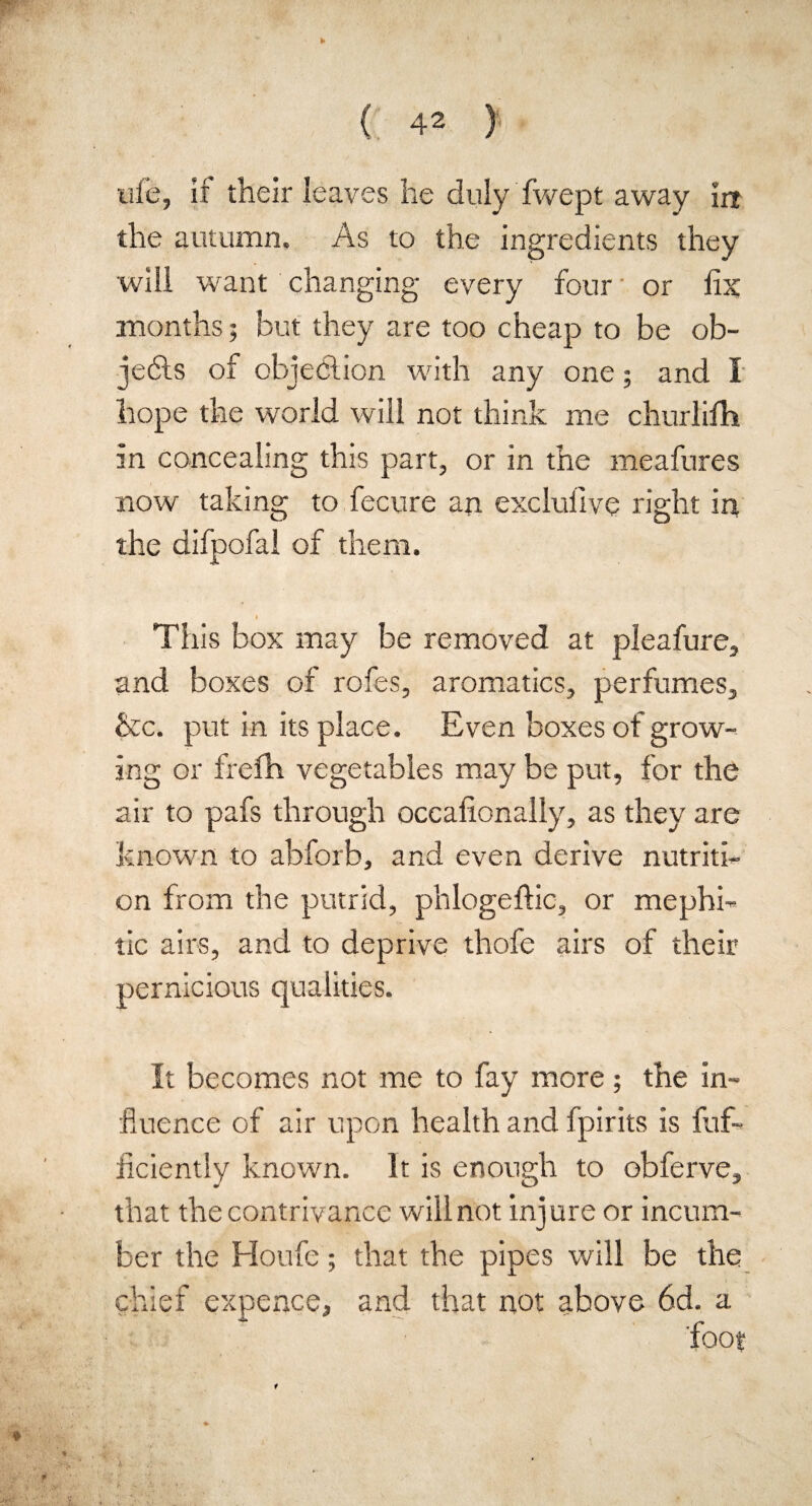 w { 42 > uie, if their leaves he duly fwept away in the autumn. As to the ingredients they will want changing every four or fix months 5 but they are too cheap to be ob¬ jects of objedlion with any one; and I hope the world will not think me churlifh in concealing this part, or in the meafures now taking to fecure an excluiive right in the difpofal of them. This box may be removed at pleafure, and boxes of rofes, aromatics, perfumes, &c. put in its place. Even boxes of grow¬ ing or frefh vegetables may be put, for the air to pafs through occafionally, as they are known to abforb, and even derive nutriti¬ on from the putrid, phlogeftic, or mephi¬ tic airs, and to deprive thofe airs of their pernicious qualities. It becomes not me to fay more; the in¬ fluence of air upon health and fpirits is fuf- ficiently known. It is enough to obferve, that the contrivance willnot injure or incum¬ ber the Houfe; that the pipes will be the chief expence, and that not above 6d. a foot t