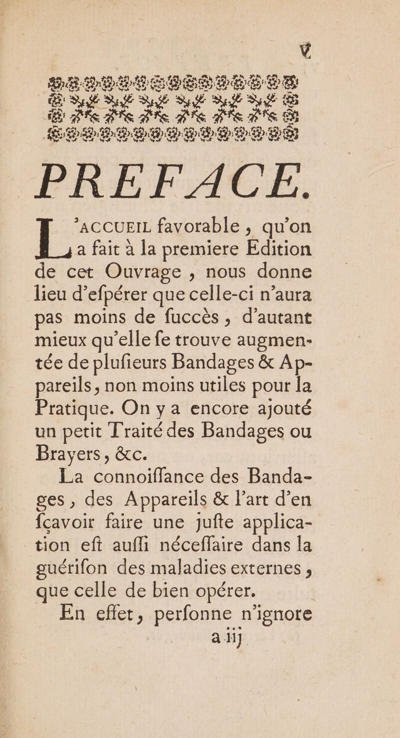DETOLICIÉPPEUSE PS D A EE NE re te Te PTE Te PTS 8 SCSI ee PREFACE. ACCUEIL favorable ; qu’on E° a fait à la premiere Edition de cet Ouvrage ;, nous donne lieu d’efpérer que celle-ci n’aura pas moins de fuccès , d’autant mieux qu’elle fe trouve augmen- tée de plufieurs Bandages &amp; Ap- pareils, non moins utiles pour la Pratique. On y a encore ajouté un petit Traité des Bandages ou Brayers, &amp;c. La connoiffance des Banda- ges, des Appareils &amp; l’art d’en fçavoir faire une Jjufte applica- tion eft aufli néceffaire dans la guérifon des maladies externes , que celle de bien opérer. | En effet, perfonne n'ignore adj
