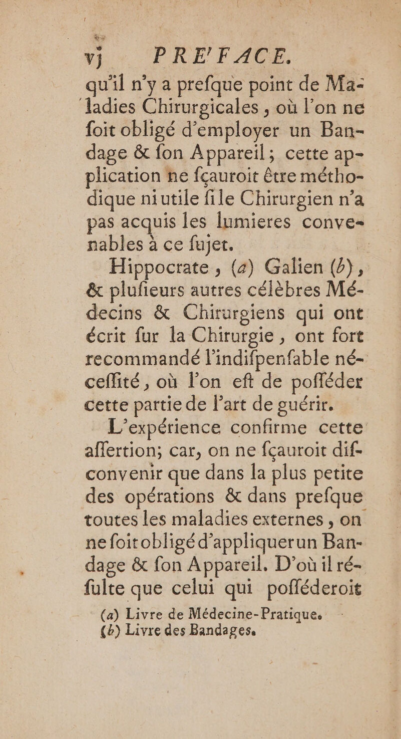 V} PRE VAR qu'il n’y a prefque point de Ma- ladies Chirurgicales , où l’on ne foit obligé d'employer un Ban- dage &amp; fon Appareil; cette ap- plication ne fçauroit être métho- dique niutile file Chirurgien n’a pas acquis les lumieres conve- nables à ce fujet. 1 Hippocrate , (4) Galien (2), &amp; plufieurs autres célèbres Mé- decins &amp; Chirurgiens qui ont écrit fur la Chirurgie, ont fort recommandé l'indifpenfable né- ceflité, où l’on eft de pofléder cette partie de l’art de guérir. L'expérience confirme cette affertion, car, on ne fçauroit dif- convenir que dans la plus petite des opérations &amp; dans prefque toutes les maladies externes , on nefoitobligé d’appliquerun Ban- dage &amp; fon Appareil. D'où il ré- fulte que celui qui pofléderoit (a) Livre de Médecine-Pratique. (2) Livre des Bandages.