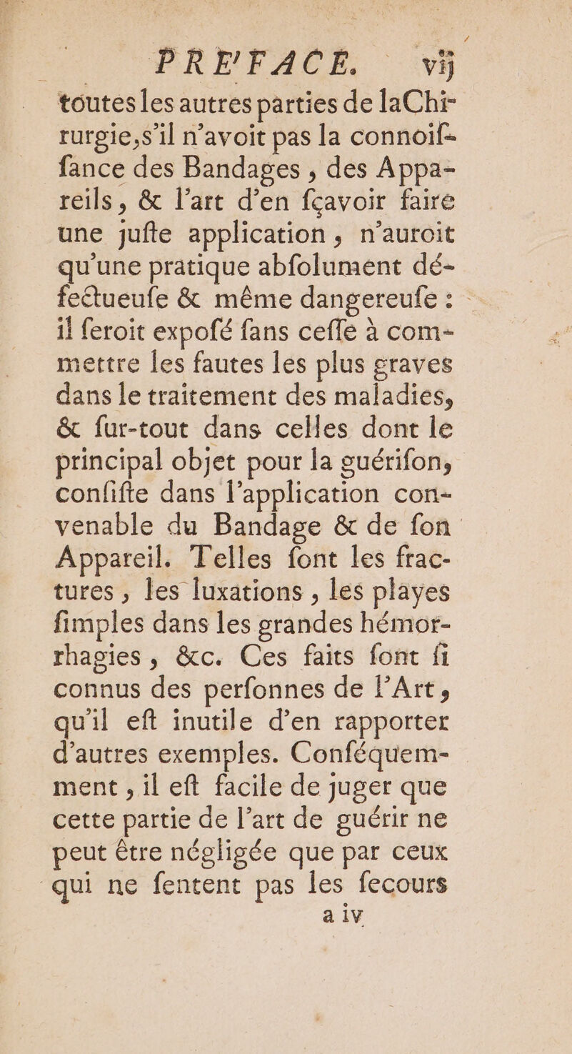 toutes les autres parties de laChi- rurgie,s’il n'avoit pas la connoif- fance des Bandages , des Appa- reils, &amp; l’art d’en fcavoir faire une jufte application, n’auroit qu'une pratique abfolument dé- fetueufe &amp; même dangereufe : il feroit expofé fans ceffe à com- mettre les fautes les plus graves dans le traitement des maladies, &amp; fur-tout dans celles dont le principal objet pour la guérifon, confifte dans l'application con- venable du Bandage &amp; de fon Appareil. Telles font les frac- tures , les luxations , les playes fimples dans les grandes hémor- rhagies , &amp;c. Ces faits font fi connus des perfonnes de l'Art, quil eft inutile d’en rapporter d’autres exemples. Conféquem- ment , il eft facile de juger que cette partie de l’art de guérir ne peut être négligée que par ceux qui ne fentent pas les fecours à 1V