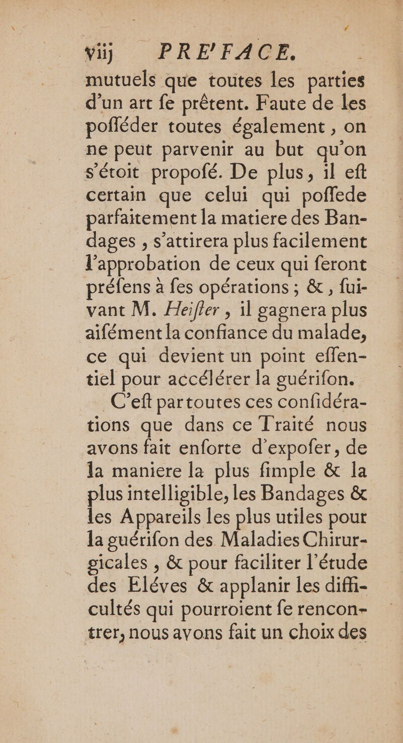 vi) PRE'FACE, mutuels que toutes les parties d'un art fe prêtent. Faute de les pofléder toutes également , on ne peut parvenir au but qu'on s'éroit propofé. De plus, il ef certain que celui qui poffede parfaitement la matiere des Ban- dages , s’attirera plus facilement l'approbation de ceux qui feront préfens à fes opérations ; &amp; , fui- vant M. Heifler , il gagnera plus aifément la confiance du malade, ce qui devient un point effen- tiel pour accélérer la guérifon. _C'eft partoutes ces confidéra- tions que dans ce Traité nous avons fait enforte d'expofer, de la maniere la plus fimple &amp; la plus intelligible, les Bandages &amp; les Appareils les plus utiles pour la guérifon des Maladies Chirur- gicales , &amp; pour faciliter l'étude des Éléves &amp; applanir les difi- cultés qui pourroient fe rencon- trer, nous avons fait un choix des