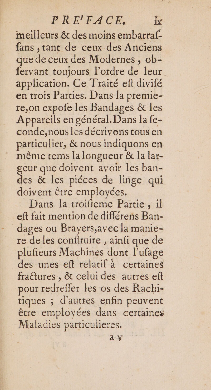 PRE'FACE,. îx meilleurs &amp; des moins embarraf- fans , tant de ceux des Anciens que de ceux des Modernes , ob- fervant toujours l’ordre de leur application. Ce Traité eft divifé en trois Parties. Dans la premie- re,on expofe les Bandages &amp; les Appareils en général. Dans la fe- conde,nous les décrivons tous en particulier, &amp; nous indiquons en même tems la longueur &amp; la lar- geur que doivent avoir les ban- des &amp; les piéces de linge qui doivent être employées. | Dans la troifieme Partie , il eft fait mention de diflérens Ban- dages ou Brayers,avec la manie- re de les conftruire , ainfi que de plufieurs Machines dont l’ufage des unes eft relatif à certaines fraêtures , &amp; celui des autres eft pour redreffer les os des Rachi- tiques ; d'autres enfin peuvent être employées dans certaines Maladies particulieres. av