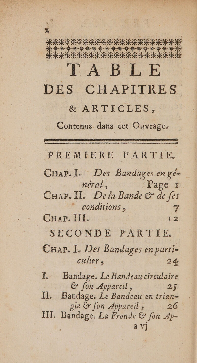 se k k k : k ÿ Fa #-- e” k + + ï ÿ- F: 3 SE RO OI LAB EE. DES CHAPITRES ARTICLES: Contenus dans cet Ouvrage. PREMIERE PARTIE. CHap.l. Des Bandages engés néral , Page 1 Cuar. IE De la Bande &amp; de [es  conditions » T Cap. III. 12 SECONDE PARTIE, Cape. I. Des Bandages en partie culier, 24 E.. Bandage. Le Bandeau circulaire € fon Appareil, 2$ IT. Bandage. Le Bandeau en trian- gle &amp; fon Appareil , 26 HIT. STE La Fronde &amp; fon 4p-