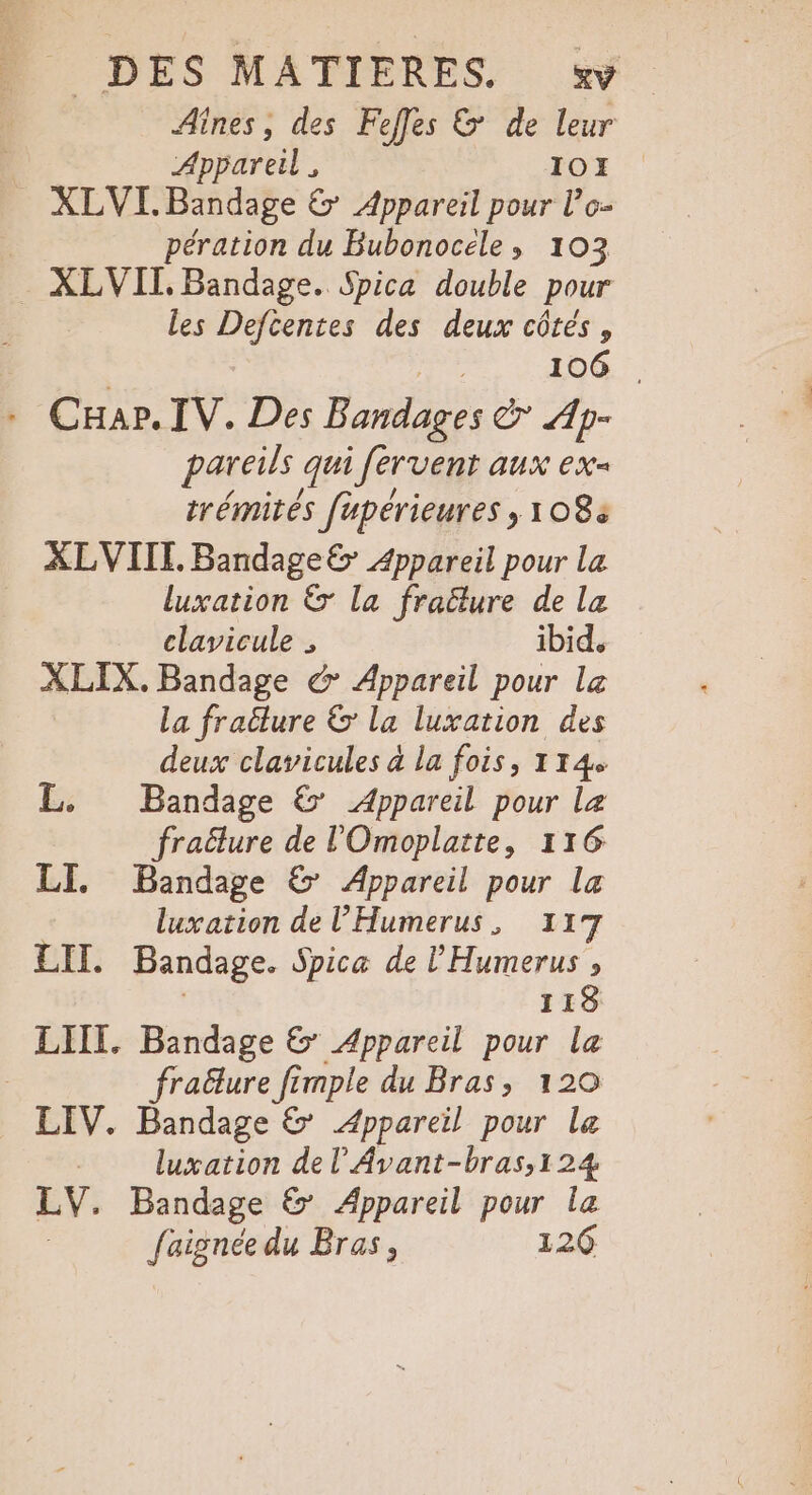 Aînes, des Fees &amp; de leur Appareil, IOE . XLVL. Bandage &amp; Appareil pour l’o- pération du Bubonocele, 103 . XLVIT. Bandage. Spica double pour les Deftentes des deux côtés, | AÈC 106 . Car. IV. Des Bandages &amp; Ap- pareils qui fervent aux ex- trémités fupérieures ; 108 XLVIITI. Bandage&amp; Appareil pour La luxation &amp; la fraëlure de lz clavicule , ibid. XLIX. Bandage &amp; Appareil pour Le La fracture &amp; la luxation des deux clavicules à la fois, 114 L. Bandage &amp; Appareil pour le fraëlure de l'Omoplatte, 116 LI. Bandage &amp; Appareil pour la luxation de l'Humerus, 117 LIT. Bandage. Spice de l'Humerus , | 118 LIIT. Bandage © Appareil pour la | fraëlure fimple du Bras, 120 LIV. Bandage &amp; Appareil pour le luxation de l’Avant-bras,124 LV. Bandage &amp; Appareil pour la faignée du Bras, 126