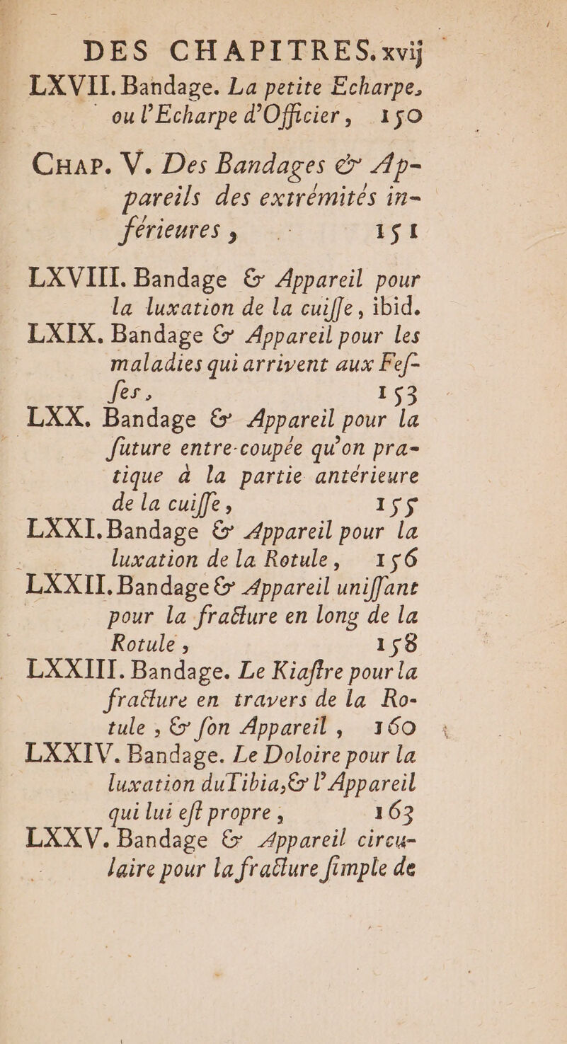 LXVII. Bandage. La petite Echarpe, ou l’Echarpe d’Officier, 150 CHar. V. Des Bandages er Ap- pareils des extrémites in- férieures , 1S1 LX VIII. Bandage &amp;: Appareil pour la luxation de la cuifle, ibid. LXIX. Bandage &amp; Appareil pour les maladies qui arrivent aux Fef- Jes, 153 LXX. Bandage &amp; Appareil pour la À Juture entre-coupée qu’on pra- tique à la partie antérieure de la cuiffe, IS$ LXXI.Bandage &amp; Appareil pour la : luxation de la Rotule, 156 LXXII. Bandage &amp; Appareil uniffant pour la fraëlure en long de la Rotule ; 158 . LXXIIT. Bandage. Le Kiaftre pour la | fraëlure en travers de la Ro- tule , &amp; fon Appareil, 160 LXXIV. Bandage. Le Doloire pour la luxation duTibia,&amp; l’ Appareil qui lui eft propre, 163 LXXV.Bandage &amp; Appareil cireu- laire pour La fraülure fimple de