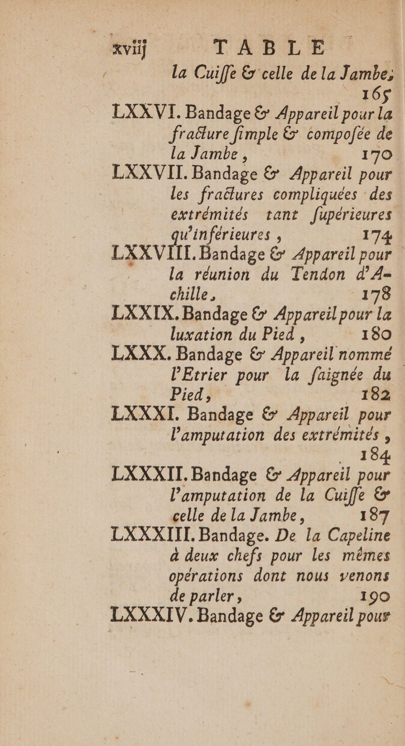 la Cuiffe &amp; celle de la ds LXXVI. Bandage &amp; Appareil pour 3 fraëlure fimple &amp; compofée de la Jambe , 170 LXXVII. Bandage &amp; Appareil pour | les fraëlures compliquées des extrémités tant fupérieures winférieures , 174 LXXVIIT. Bandage &amp; Appareil pour la réunion du Tendon d’A- chille, 178 LXXIX.Bandage &amp; Appareil pour La luxation du Pied, 180 LXXX. Bandage &amp; Appareil nommé lEtrier pour la faignée du Pied, 182 LXXXI. Bandage &amp; Appareil pour Pamputarion des extrémités , 194 LXXXII. Bandage &amp; Appareil sul l’amputation de la Cuife &amp; celle de la Jambe, 187 LXXXIII. Bandage. De la Capeline à deux chefs pour les mêmes ae dont nous venons 190 LXXXIV, be € Appareil pour