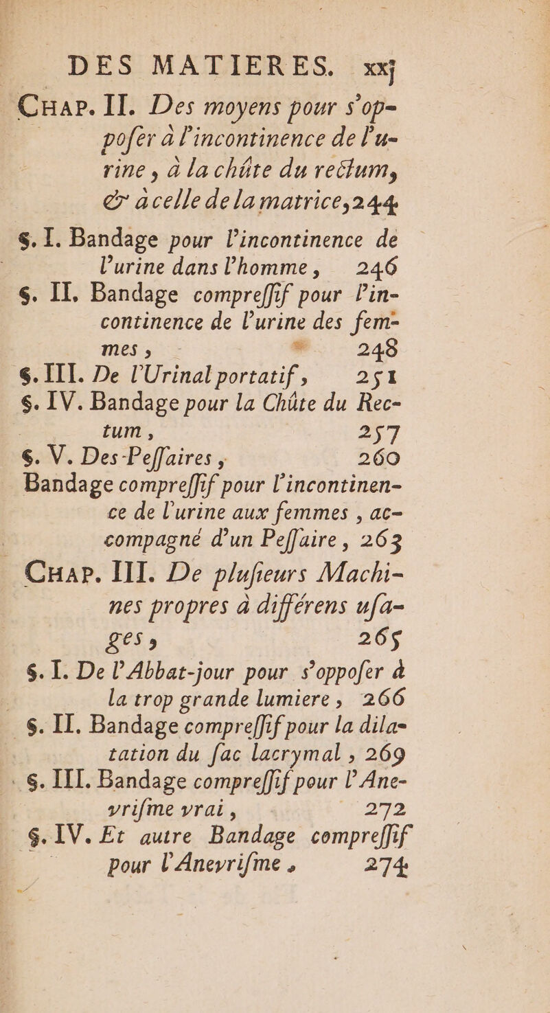 CuHap. Il. Des moyens pour s’op- | pofer à lincontinence de l'u- rine , à la chôte du rectum, dr acelle de la matrice,244 $. I. Bandage pour l’incontinence de | l'urine dans l'homme, 246 $. II, Bandage compreffif pour Pin- continence de l’urine des fem- mes ; * 248 . III. De l’Urinal portatif, 251 $. IV. Bandage pour la Chüte du Rec- | tum , 257 6. V. Des -Pefaires , 260 Bandage compreffif pour l’incontinen- ce de l'urine aux femmes , ac- | compagne d'un Peflaire, 263 CHap. II. De plufieurs Machi- nes propres à différens ufa- LES » 26$ $. I. De l’Abbat-jour pour s’oppofer à : la trop grande lumiere, 266 6. IL. Bandage compreffif pour la dila- tation du fac lacrymal , 269 . 6. IIL. Bandage compreffif pour l Ane- vrifme vrai, 272 SG. IV. Et autre Bandage compreffif pour l'Aneyrifme, 274