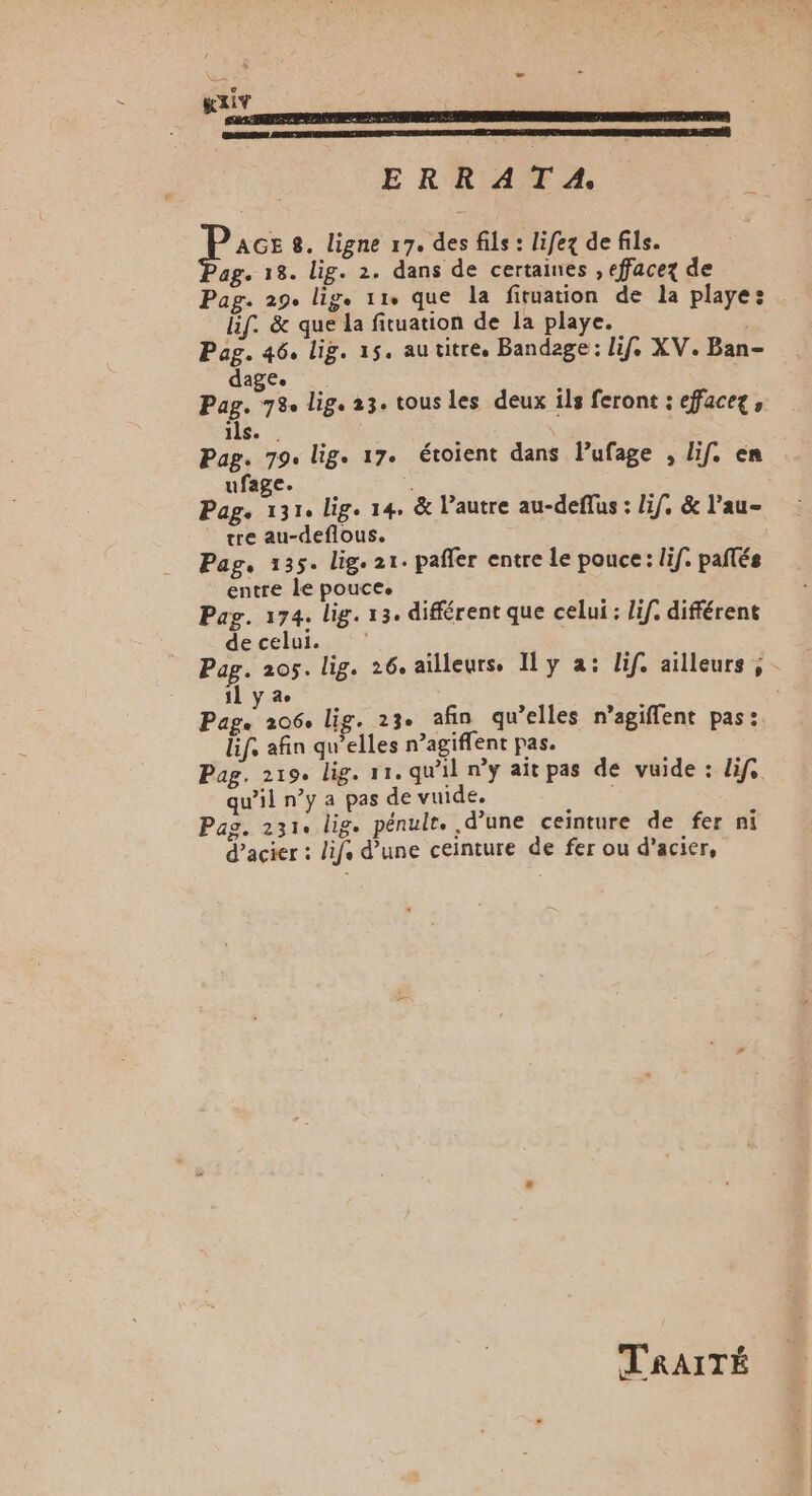 KxIv ERRATA. Pacs 8. ligne 17. des fils : lifex de fils. ag. 18. lig. 2. dans de certaines , effacez de Pag. 29. ligs 119 que la firuation de la playe: lif. &amp; que la fituation de la playe. | Peg. 46, lig. 15. au titre. Bandage: lif, XV. Ban- ag£e au 78 lig. 23. tous les deux ils feront : effacez, ils. | Pag. 79. lig. 17. étoient dans lufage , if. en ufage. . Page 1314 lige 14, &amp; autre au-deflus : lif, &amp; l’au- tre au-deflous. | Pag, 135. lige 21. pañler entre le pouce: lif. pañlés entre le pouce. Pag. 174. lig. 13. différent que celui : Lif. différent decelui. | Fèr 205. lig. 26. ailleurs. y a: lif. ailleurs, | ÿ de Par. 206, lig. 23. afin qu’elles n’agiflen Ëf: afin Aie acte pas. Mb Pag. 219. lig. 11. qu'il ny ait pas de vuide : lif. qu’il n’y a pas de vuide. Pag. 231. lig. pénulr. d’une ceinture de fer ni d’acier : lifs d’une ceinture de fer ou d'acier, TRAITÉ