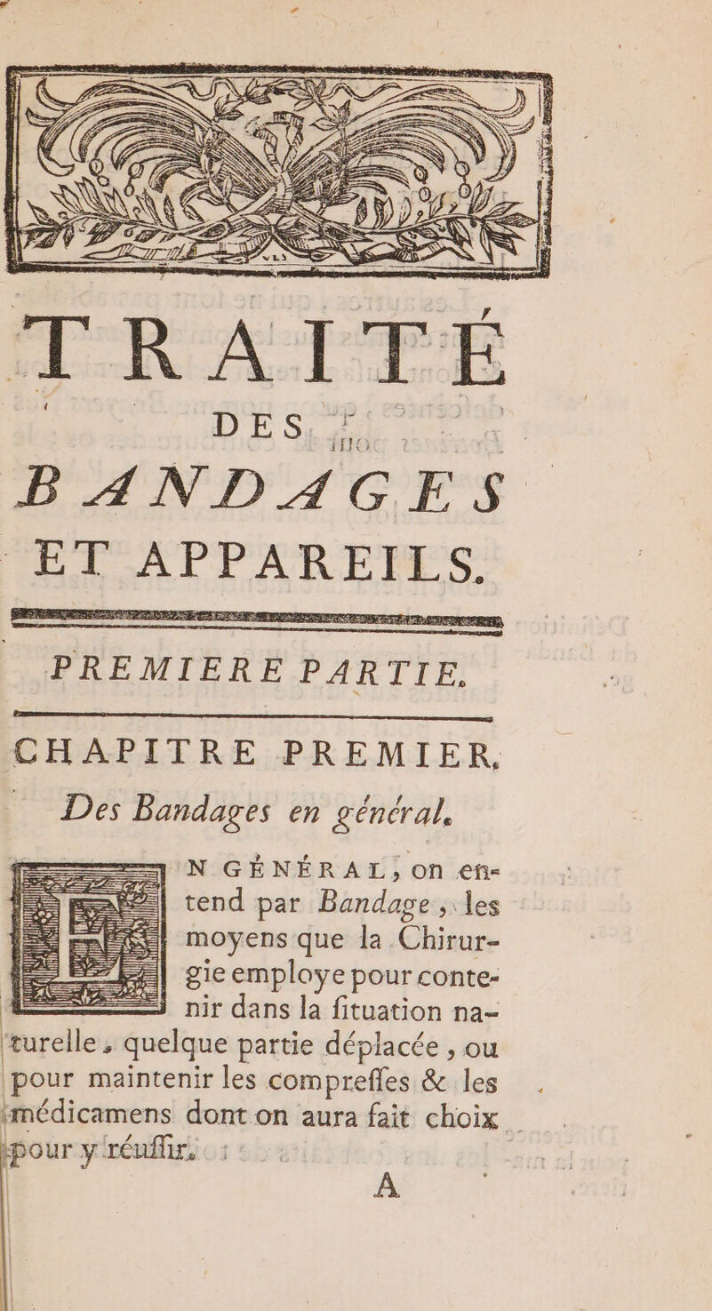 FAN Se SN = LS ? 0 &gt; &gt; 4 DE SRLRERE BANDAGES ET APPAREILS. PREMIERE PARTIE. CHAPITRE PREMIER. SDS Bandages en général, —J N GÉNÉRAL, on eh- &amp;| tend par Bandage , les moyens que la Chirur- pour yréuflir,