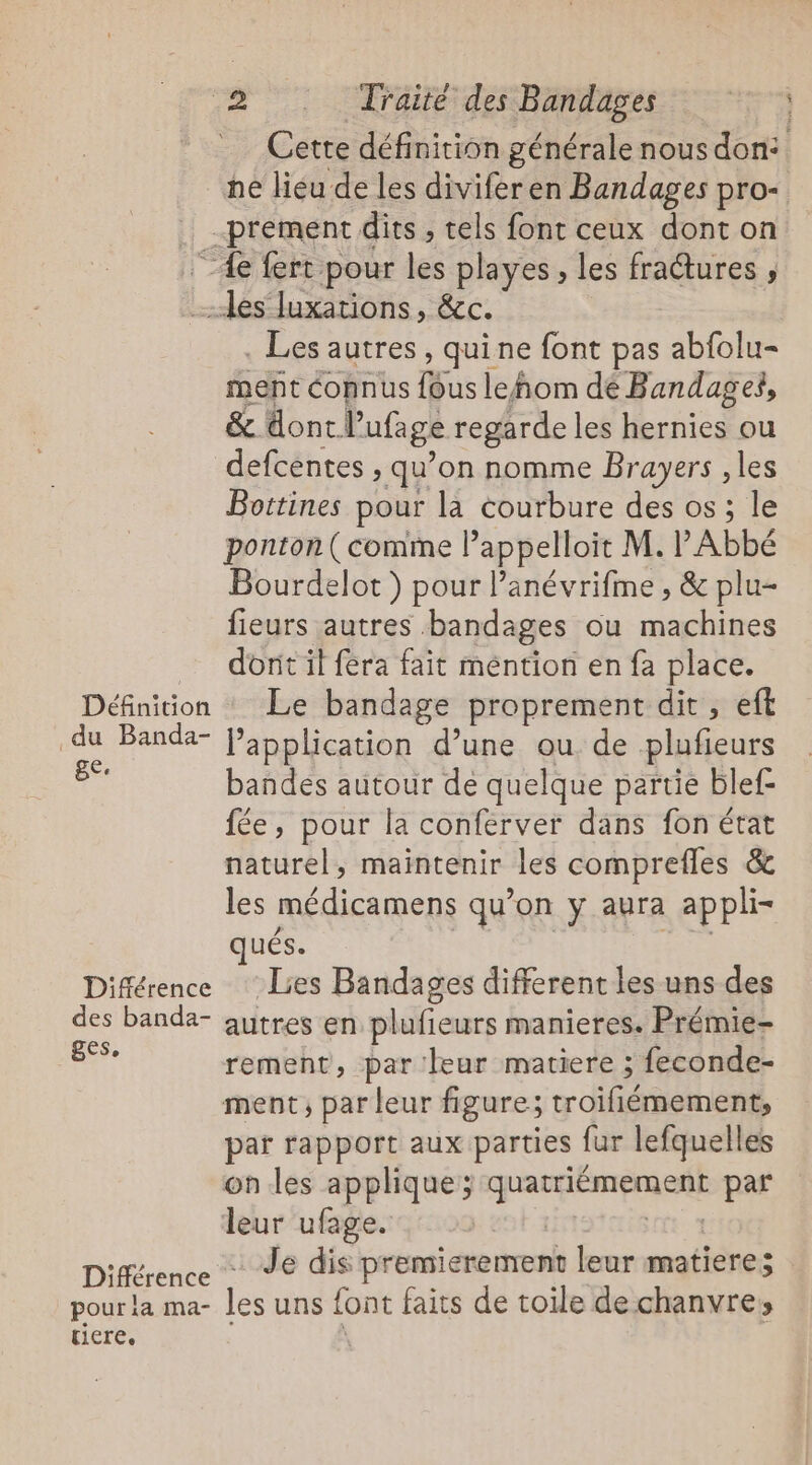 22° OPSRC SPAM TR Cette définition générale nous don: ne lieu de les divifer en Bandages pro- . prement dits , tels font ceux dont on 4e fert pour les playes , les fractures ; les Juxations, &amp;c. . Les autres, quine font pas abfolu- ment connus fous leñhom dé Bandages, &amp; dont l’ufage regarde les hernies ou defcentes , qu’on nomme Brayers , les Bottines pour la courbure des os ; le ponton ( comme lappelloit M. l Abbé Bourdelot ) pour l’anévrifme, &amp; plu- fieurs autres bandages ou machines dort il fera fait méntion en fa place. Définition : Le bandage proprement dit, eft du Banda- application d’une ou de plufieurs A bandes autour de quelque partie blef- fée, pour la conferver dans fon état naturel, maintenir les comprefles &amp; les médicamens qu’on y aura appli- , : - | ués. Différence Lies Bandages different les uns des des banda- autres en plufieurs manieres. Prémie- A rement, par leur matiere ; feconde- ment, par leur figure; troifiémement, par rapport aux parties fur lefquelles on les applique; quatriémement par leur ufage. re Différence Je dis premierement leur matiere; pour la ma- les uns font faits de toile de chanvre; TICTEe
