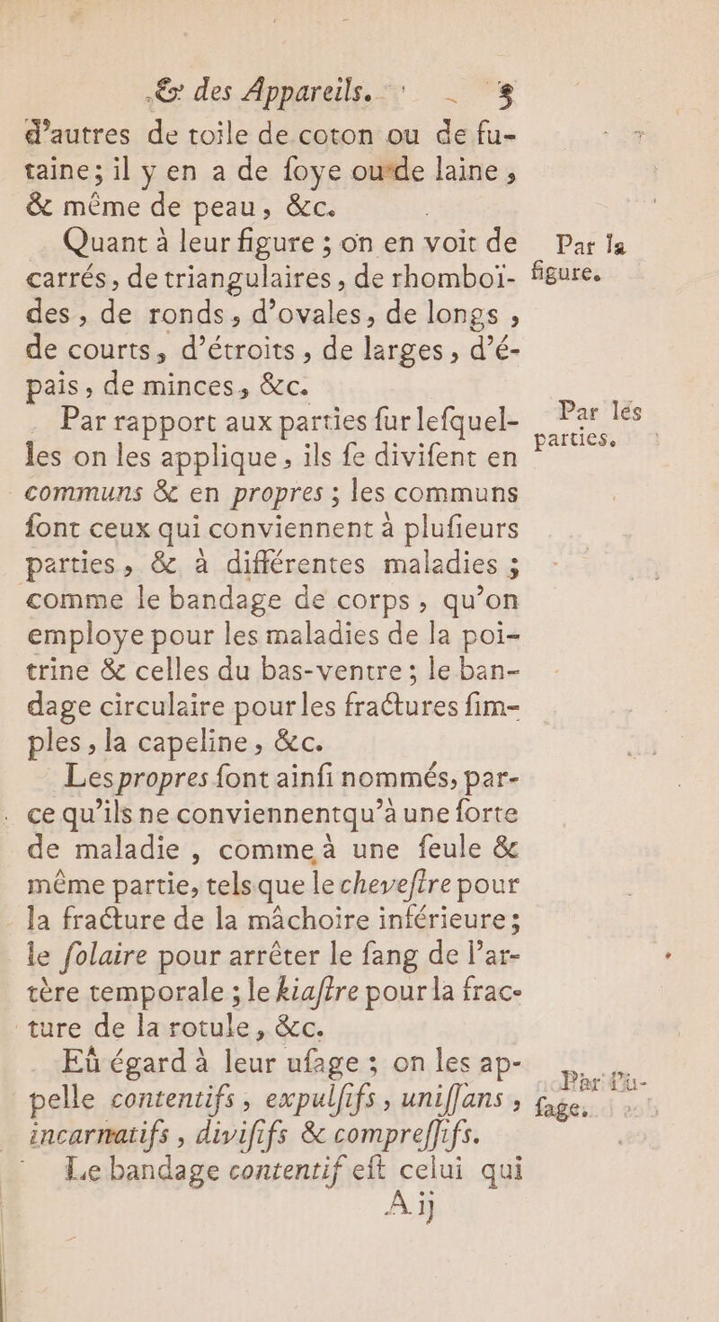 des Appareils. + d’autres de toile de coton ou de fu- taine; il y en a de foye ou*de laine, &amp; même de peau, &amp;c. | Quant à leur figure ; on en voit de carrés, de triangulaires , de rhomboï- des , de ronds, d’ovales, de longs , de courts, d’étroits , de larges , d’é- pais , de minces, &amp;c. Par rapport aux parties fur lefquel- les on les applique, ils fe divifent en communs &amp; en propres ; les communs font ceux qui conviennent à plufieurs parties, &amp; à différentes maladies ; comme le bandage de corps, qu’on employe pour les maladies de la poi- trine &amp; celles du bas-ventre ; le ban- dage circulaire pour les frattures fim- ples ; la capeline, &amp;c. Les propres font ainfi nommés, par- . ce qu’ils ne conviennentqu’a une forte de maladie , comme à une feule &amp; même partie, tels que le chevefire pour la fracture de la mâchoire inférieure; le folaire pour arrêter le fang de l’ar- tère temporale ; le kiatre pour la frac- ture de la rotule, &amp;c. Eù égard à leur ufage ; on les ap- pelle contentifs, expulfifs , uniffans _ incarmatifs, divififs &amp; compreffifs. Le bandage contentif eft celui qui À ï] Pat Îa figure. Par lés parties.