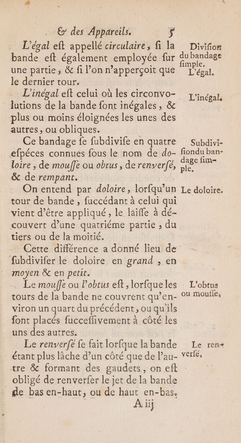 L’ésal eft appellé circulaire, fi la bande eft également employée fur une partie ; &amp; fi l’on n’apperçoit que le dernier tour, L'inégal eft celui où les circonvo- lutions de la bande font inégales, &amp; plus ou moins éloignées les unes des autres , ou obliques. Ce bandage fe fubdivife en quatre efpéces connues fous le nom de do- loire , de mouffe ou obrus, de jo à à de rempant. On entend par doloire, lorfqu’ un tour de bande , fuccédant à celui vient d’être oué , le läiffe à dé couvert d’une quatriéme partie , du tiers ou de la moitié. Cette différence a donné lieu de fubdivifer le doloire en grand ; en moyen &amp; en petit. Le mouffe ou l’obtus eft , lorfque les tours de la bande ne couvrent qu’en- viron un quart du précédent, ou qu’ils font placés fucceflivement à côté les uns des autres. Le renver[é fe fait lorfque la bande * étant plus lâche d’un côté que de Pau- tre &amp; formant des gaudets, on efl _ obligé de renverfer le jet de la bande de bas en-haut, ou de haut en-bas. À iüj Divifion du bandage fimple. L’égal, L'inégal, Subdivi- fiondu ban- dage fim ple. Le doloire, L’obtus ou moufles Le rers verié,