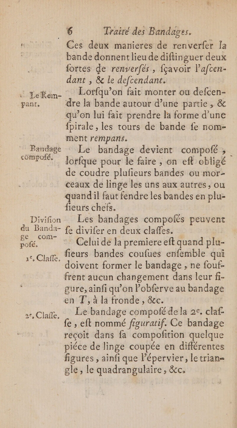 Ces déux manieres de renverfer la bande donnent lieu de diftinguer deux fortes de renserfés , {çavoir l’afcen- dant , &amp; le defcendant. Lorfqu’on fait monter ou defcen- Bandage compoté. {pirale , les tours de bande fe nom- ment rempans. Le bandage devient compofé ; lorfque pour le faire , on eft obligé de coudre plufieurs bandes ou mor- ceaux de linge les uns aux autres, ou Divifion du Banda- ge com- pofé. Clafe, fieurs chefs. Les bandages compolés peuvent fe divifer en deux claffes. * Celui de la premiere eft quand plu- fieurs bandes coufues enfemble qui doivent former le bandage , ne fouf- 2e, Clafle, gure, ainfi qu’on Pobferve au bandage en T', à la fronde , &amp;c. Le bandage compoféde la 2e, claf- fe , eft nommé figuratif. Ce bandage reçoit dans fa compofition quelque piéce de linge coupée en différentes figures , ainfi que l’épervier, letrian= gle , le quadrangulaire , &amp;c.