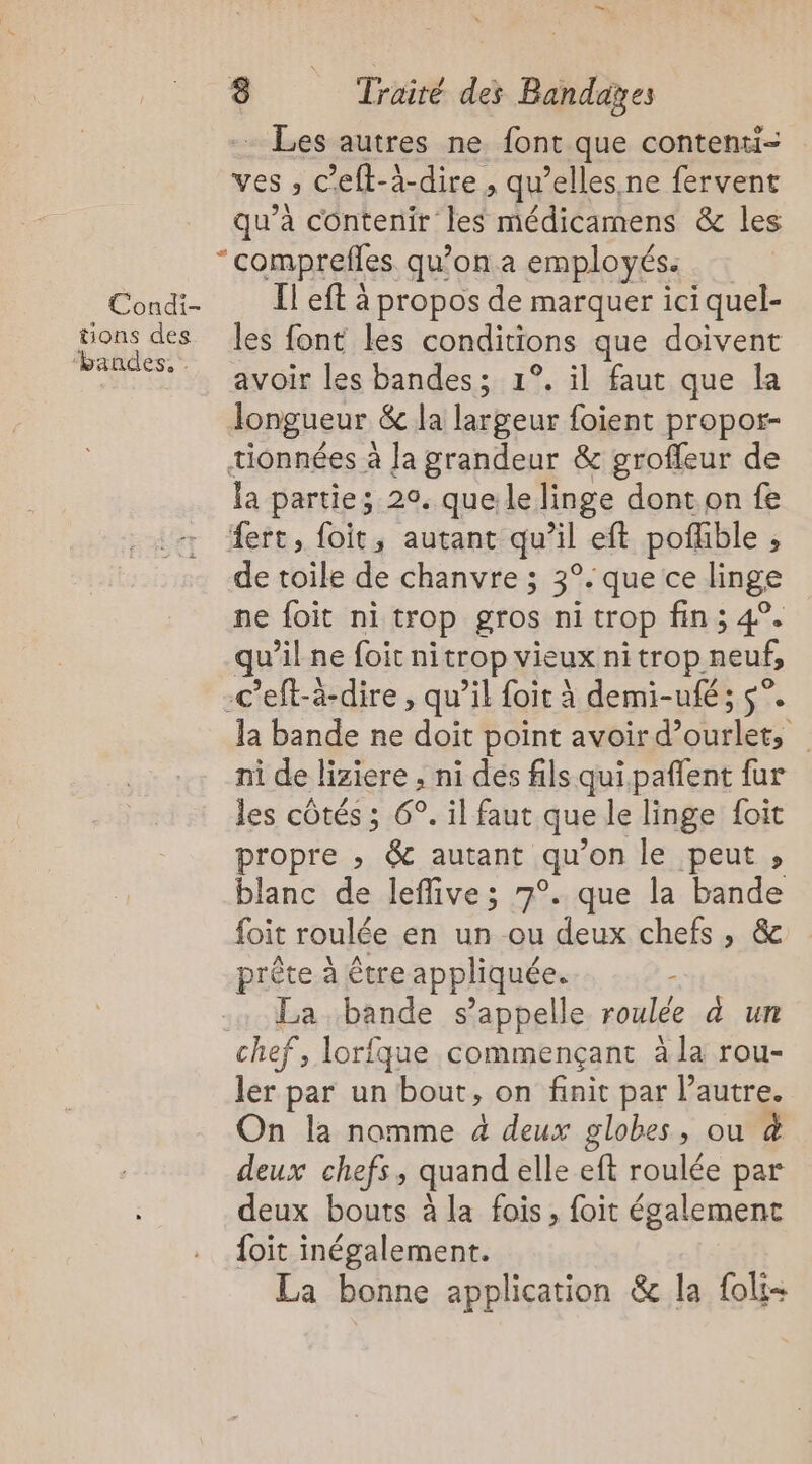 Condi- tions des ‘bandes, . . Les autres ne font que contenti- ves ; C ’eft-i-dire , qu’elles, ne fervent qu’à contenir les médicamens &amp; les comprefes qu’on a employés. Il eft à propos de marquer ici quel- les font les conditions que doivent avoir les bandes; 1°. il faut que Îa longueur &amp; la largeur foient propor- la partie; 20. que le linge dont on fe de toile de chanvre ; 3°. que ce linge ne foit ni trop gros ni trop fin ; 4°. qu il ne foit nitrOP vieux ni trop. neuf, la bande ne doit point avoir het | ni de liziere , ni des fils qui paffent fur les côtés ; 6°. il faut que le linge foit propre ; &amp; autant qu ’on le peut , blanc de leffive; 7°. que la pa foit roulée en un ou deux chefs, prète à être appliquée. - La bande s'appelle roulée à un ler par un bout, on finit par Pautre. On la nomme à deux globes, ou &amp; deux chefs, quand elle eft roulée par deux bouts à la fois, foit également foit inégalement. La bonne application &amp; la foli-