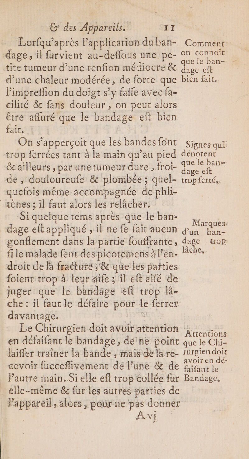 Lorfqu’après Papplication duban- dage , il furvient au-deffous une pe- tite tumeur d’une tenfion médiocre &amp; d’une chaleur modérée, de forte que limpreflion du doigt s’y fafle avec fa- cilité &amp; fans douleur , on peut alors être affuré que le bandage eît bien fait. On s’apperçoit que les bandes font trop ferrées tant à la main qu’au pied &amp; ailleurs , par une tumeur dure, froi- e , douloureufe &amp; plombée ; quel- quefois même accompagnée de phli- _æènes 3 il faut alors les relâcher. Si quelque tems après que le ban- ‘dage eft appliqué ; il ne fe fait aucun gonflement dans la partie foufirante, file malade fent des picoteinens àl’en- droit de la fracture ; &amp; que les parties {oient trop à leur aife ; il eft aïfé ‘de juger que le bandage éft trop là- davantage. Fa Le Chirurgien doit avoir attention en défaifant le bandage, dé'ne point faiffer traîner la bande , mais délare- cevoir fucceffivement de l’une &amp; de l’autre main. Si elle eft trop collée fur _ elle-même &amp; fur les autres parties de Pappareil, alors, pour ne pas donner AN] Comment on connoiît que le ban- dage eft bien fait. Signes qui: dénotent que le ban= dage eft trop ferrés. Marques. d'un ban- dage trop: lche.. Attentions que le Chi- rurgien doit avoir en dé- faifant le Bandage.